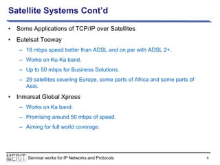 Satellite Systems Cont’d
• Some Applications of TCP/IP over Satellites
• Eutelsat Tooway
– 18 mbps speed better than ADSL and on par with ADSL 2+.
– Works on Ku-Ka band.
– Up to 50 mbps for Business Solutions.
– 29 satellites covering Europe, some parts of Africa and some parts of
Asia.

• Inmarsat Global Xpress
– Works on Ka band.
– Promising around 50 mbps of speed.
– Aiming for full world coverage.

Seminar works for IP Networks and Protocols

8

 