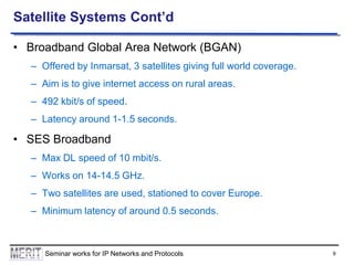 Satellite Systems Cont’d
• Broadband Global Area Network (BGAN)
– Offered by Inmarsat, 3 satellites giving full world coverage.
– Aim is to give internet access on rural areas.
– 492 kbit/s of speed.

– Latency around 1-1.5 seconds.

• SES Broadband
– Max DL speed of 10 mbit/s.
– Works on 14-14.5 GHz.
– Two satellites are used, stationed to cover Europe.
– Minimum latency of around 0.5 seconds.

Seminar works for IP Networks and Protocols

9

 