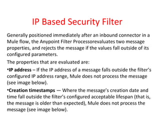 IP Based Security Filter
Generally positioned immediately after an inbound connector in a
Mule flow, the Anypoint Filter Processorevaluates two message
properties, and rejects the message if the values fall outside of its
configured parameters.
The properties that are evaluated are:
•IP address – If the IP address of a message falls outside the filter’s
configured IP address range, Mule does not process the message
(see image below).
•Creation timestamps — Where the message’s creation date and
time fall outside the filter’s configured acceptable lifespan (that is,
the message is older than expected), Mule does not process the
message (see image below).
 