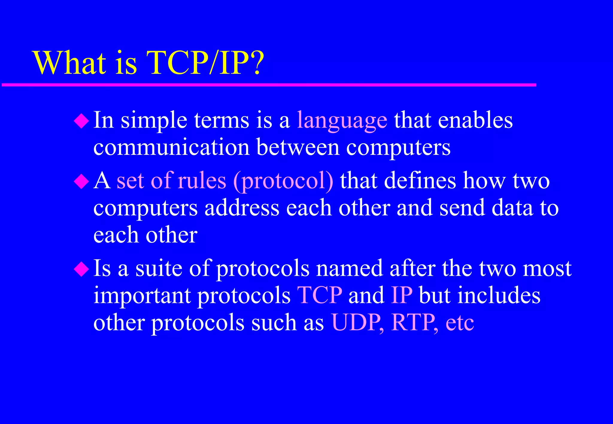 What is TCP/IP?
In simple terms is a language that enables
communication between computers
A set of rules (protocol) that defines how two
computers address each other and send data to
each other
Is a suite of protocols named after the two most
important protocols TCP and IP but includes
other protocols such as UDP, RTP, etc
 