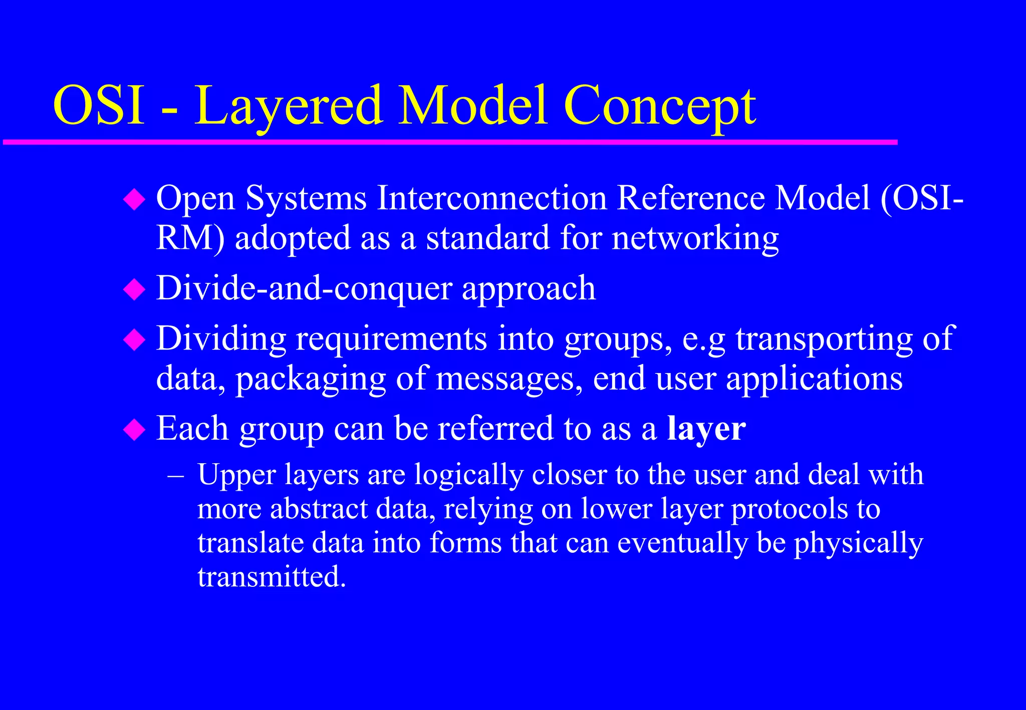 OSI - Layered Model Concept
 Open Systems Interconnection Reference Model (OSI-
RM) adopted as a standard for networking
 Divide-and-conquer approach
 Dividing requirements into groups, e.g transporting of
data, packaging of messages, end user applications
 Each group can be referred to as a layer
– Upper layers are logically closer to the user and deal with
more abstract data, relying on lower layer protocols to
translate data into forms that can eventually be physically
transmitted.
 