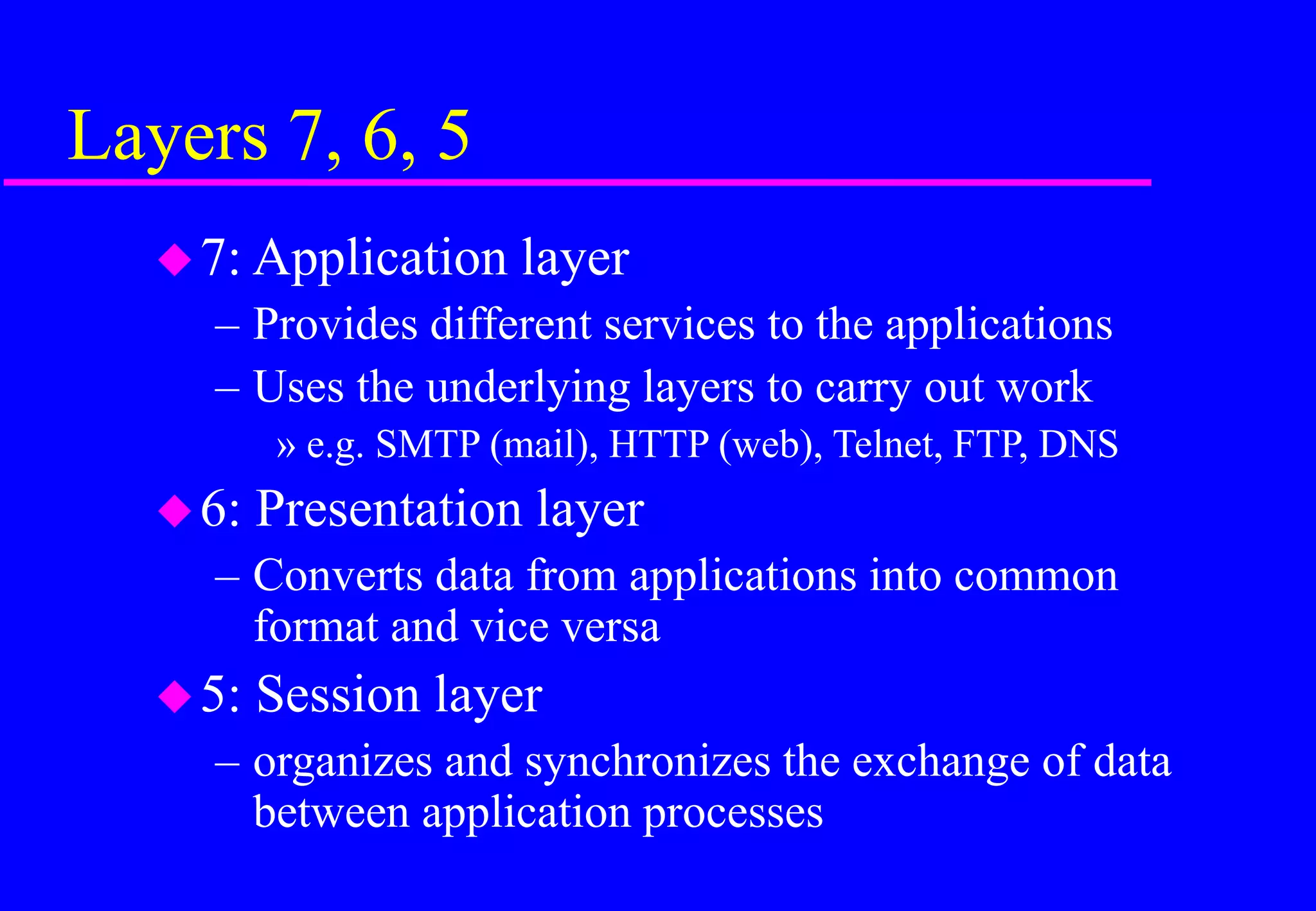 Layers 7, 6, 5
7: Application layer
– Provides different services to the applications
– Uses the underlying layers to carry out work
» e.g. SMTP (mail), HTTP (web), Telnet, FTP, DNS
6: Presentation layer
– Converts data from applications into common
format and vice versa
5: Session layer
– organizes and synchronizes the exchange of data
between application processes
 
