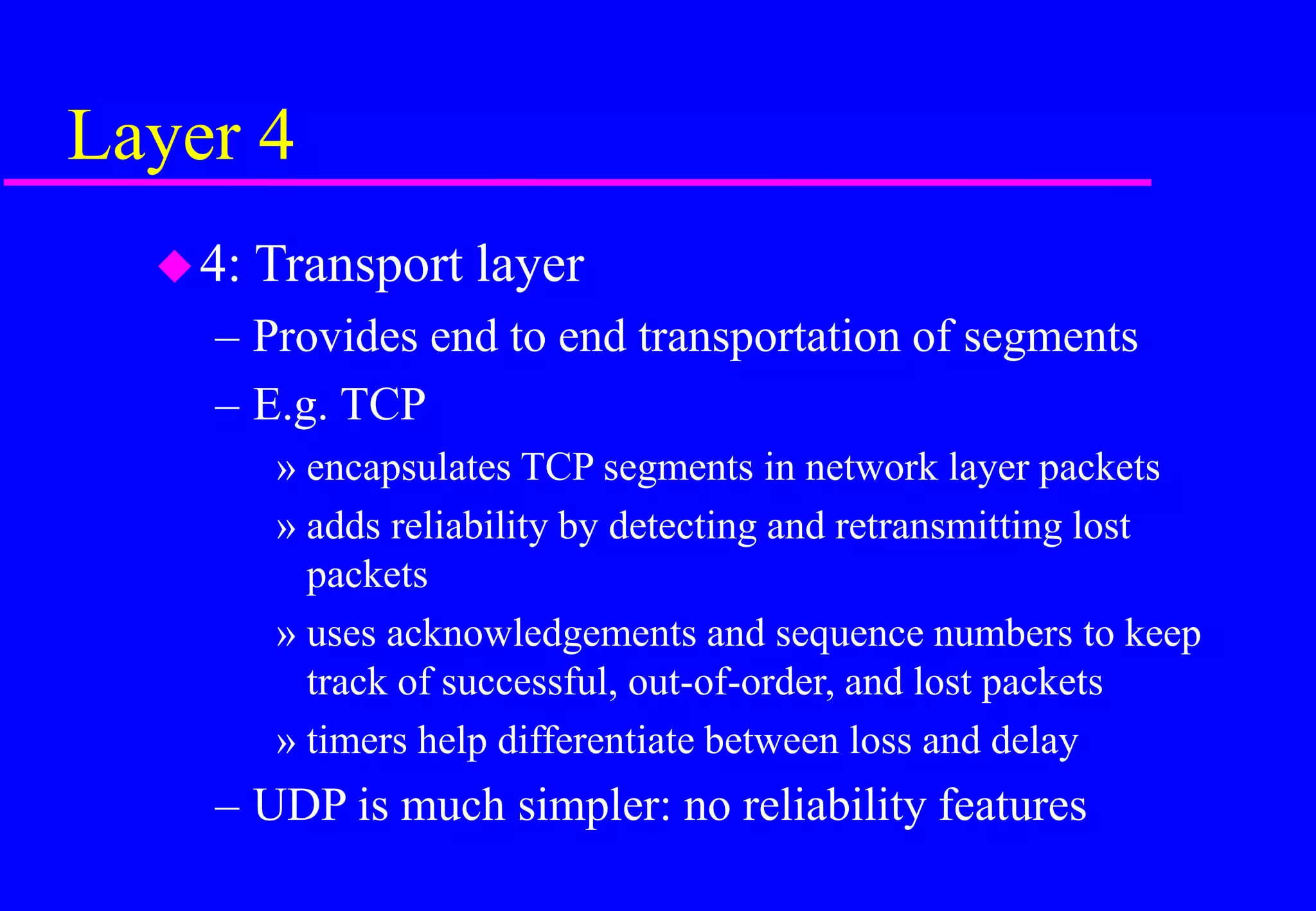 Layer 4
4: Transport layer
– Provides end to end transportation of segments
– E.g. TCP
» encapsulates TCP segments in network layer packets
» adds reliability by detecting and retransmitting lost
packets
» uses acknowledgements and sequence numbers to keep
track of successful, out-of-order, and lost packets
» timers help differentiate between loss and delay
– UDP is much simpler: no reliability features
 