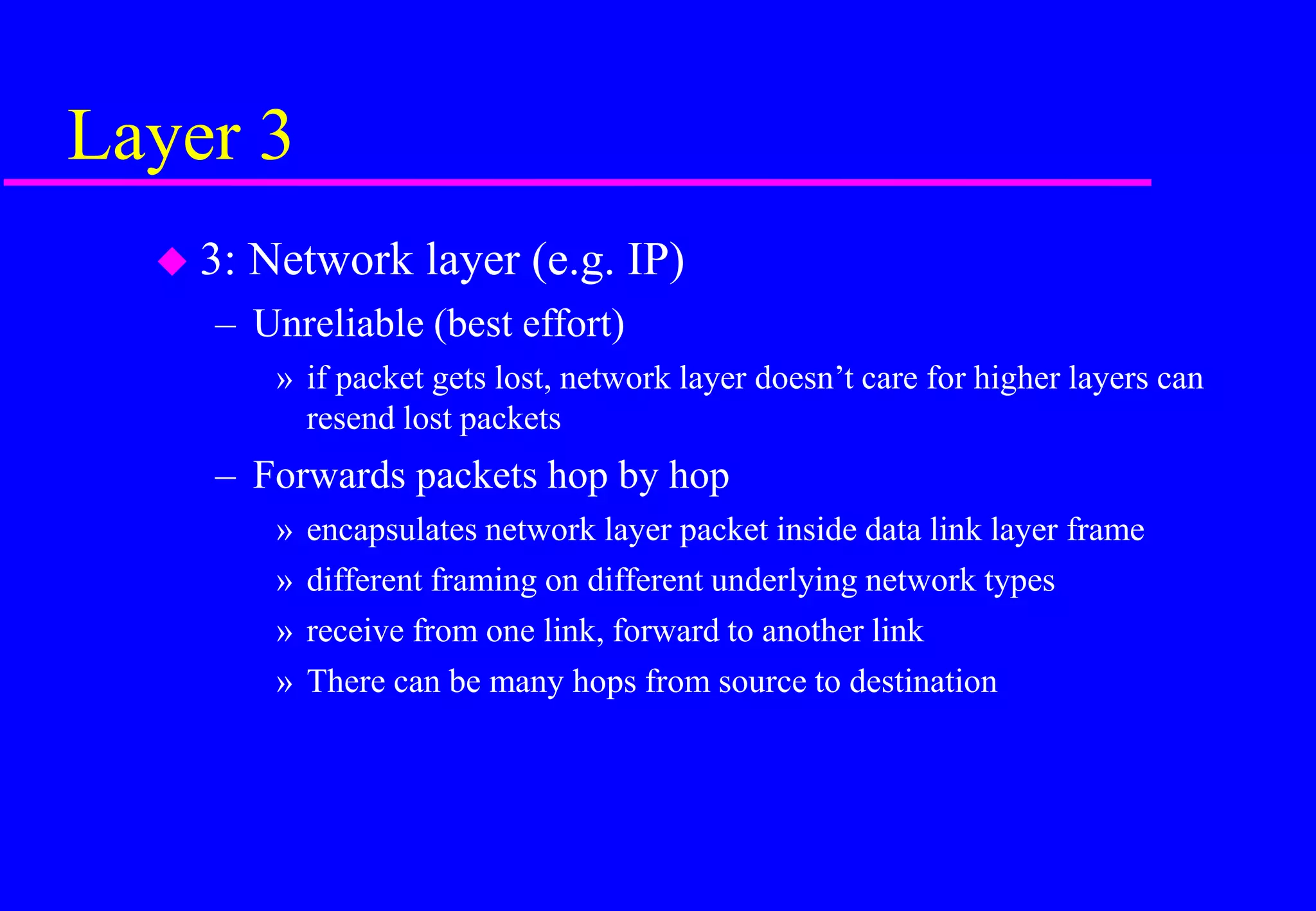 Layer 3
 3: Network layer (e.g. IP)
– Unreliable (best effort)
» if packet gets lost, network layer doesn’t care for higher layers can
resend lost packets
– Forwards packets hop by hop
» encapsulates network layer packet inside data link layer frame
» different framing on different underlying network types
» receive from one link, forward to another link
» There can be many hops from source to destination
 