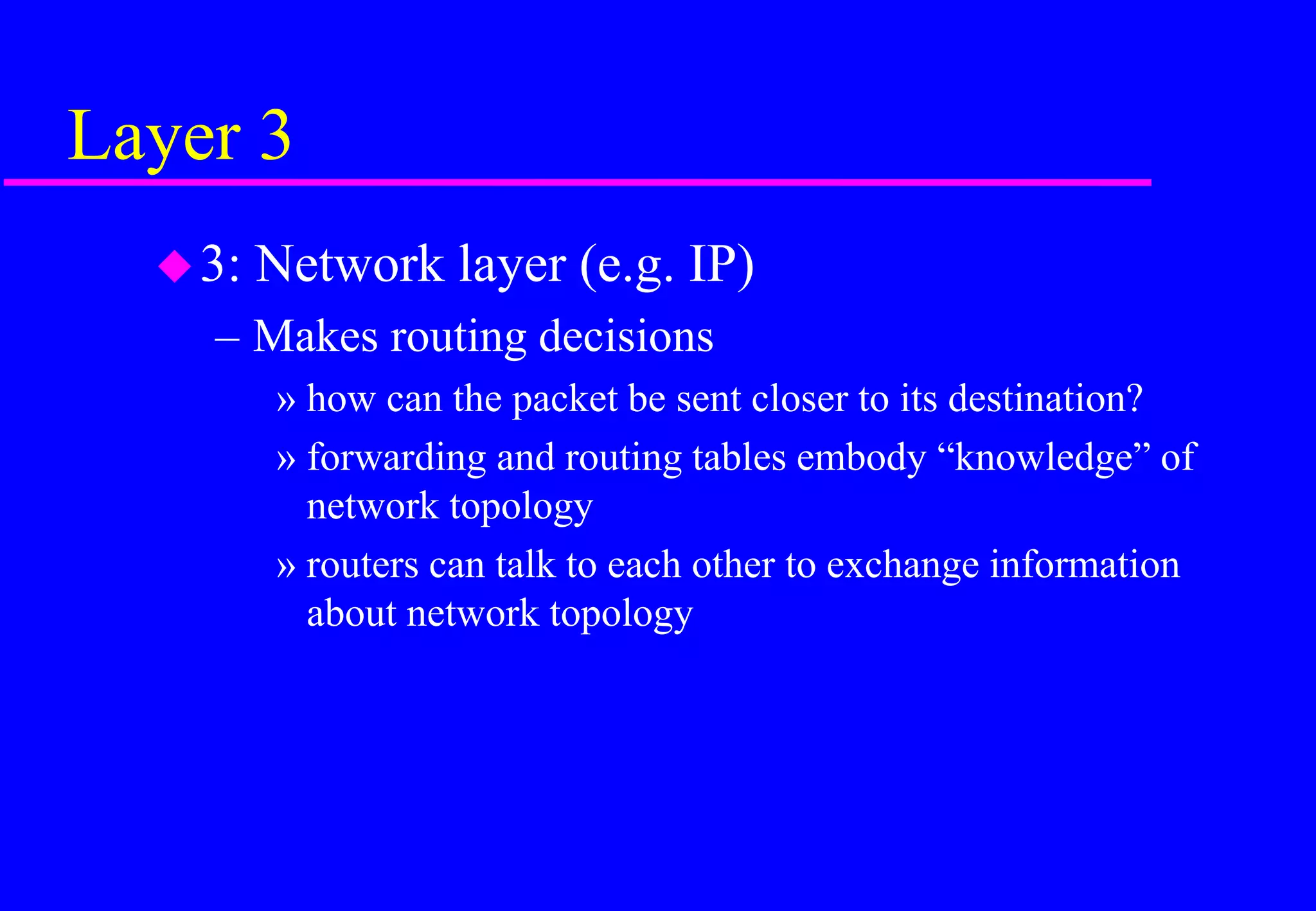 Layer 3
3: Network layer (e.g. IP)
– Makes routing decisions
» how can the packet be sent closer to its destination?
» forwarding and routing tables embody “knowledge” of
network topology
» routers can talk to each other to exchange information
about network topology
 