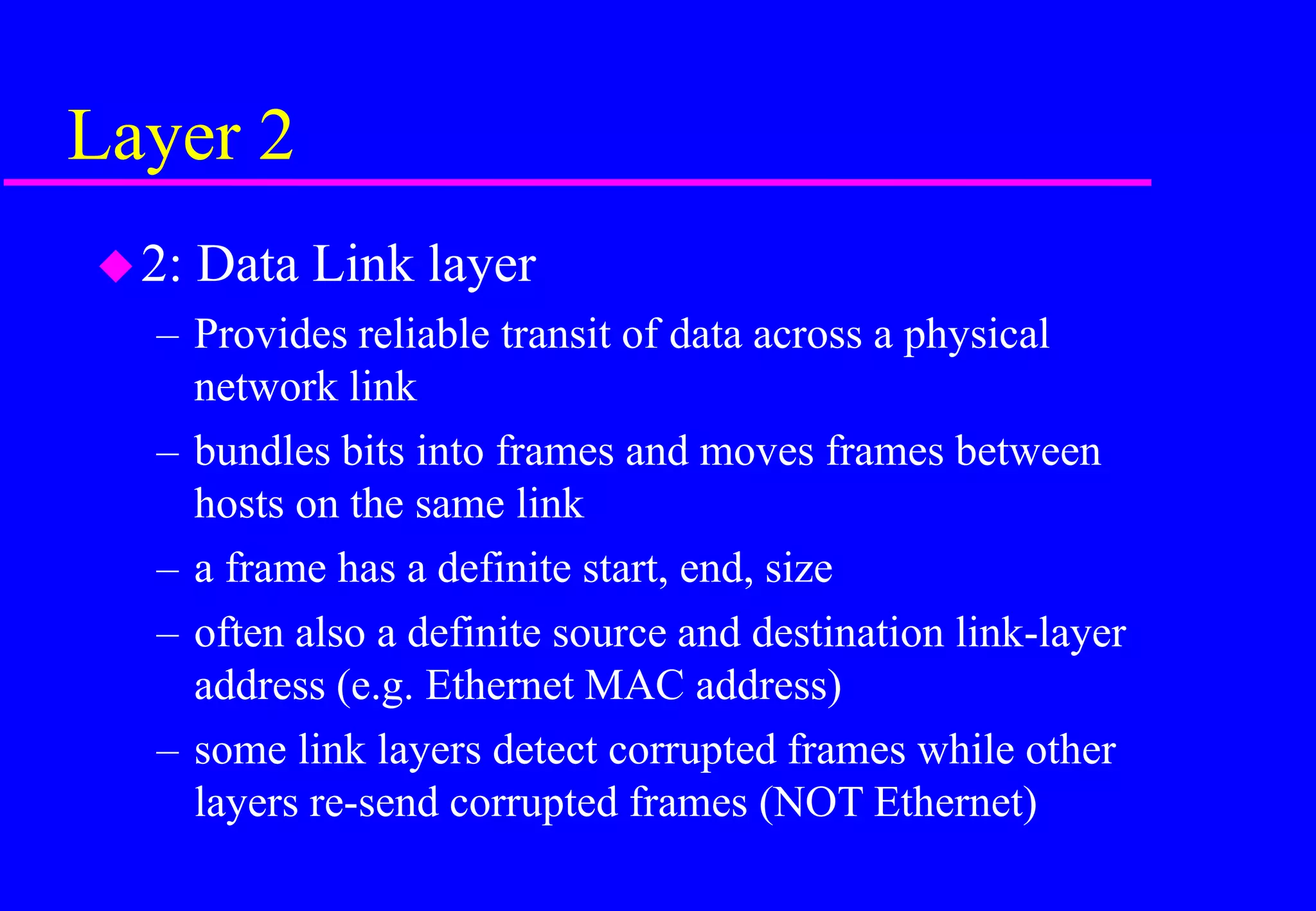 Layer 2
2: Data Link layer
– Provides reliable transit of data across a physical
network link
– bundles bits into frames and moves frames between
hosts on the same link
– a frame has a definite start, end, size
– often also a definite source and destination link-layer
address (e.g. Ethernet MAC address)
– some link layers detect corrupted frames while other
layers re-send corrupted frames (NOT Ethernet)
 