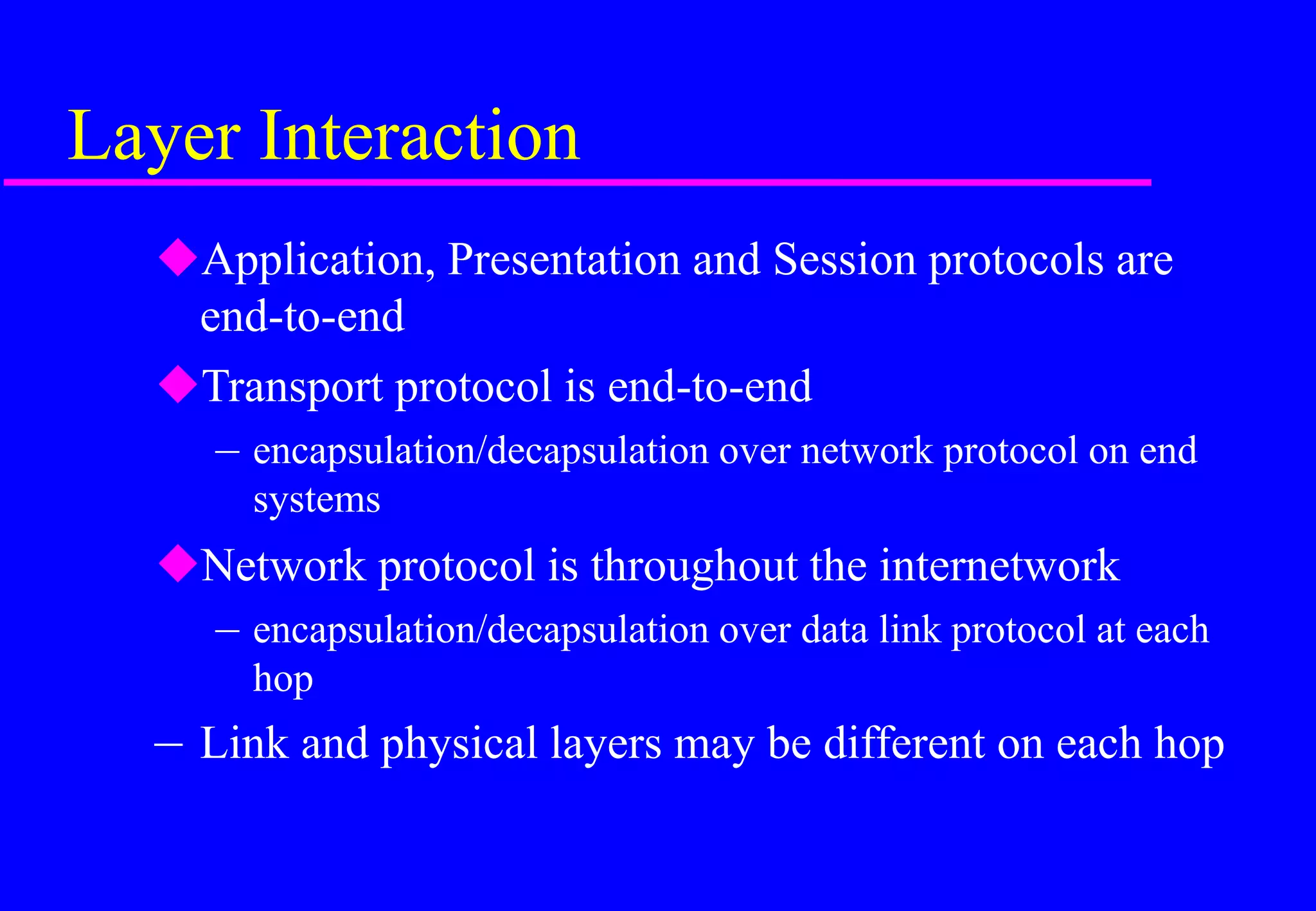 Layer Interaction
Application, Presentation and Session protocols are
end-to-end
Transport protocol is end-to-end
– encapsulation/decapsulation over network protocol on end
systems
Network protocol is throughout the internetwork
– encapsulation/decapsulation over data link protocol at each
hop
– Link and physical layers may be different on each hop
 