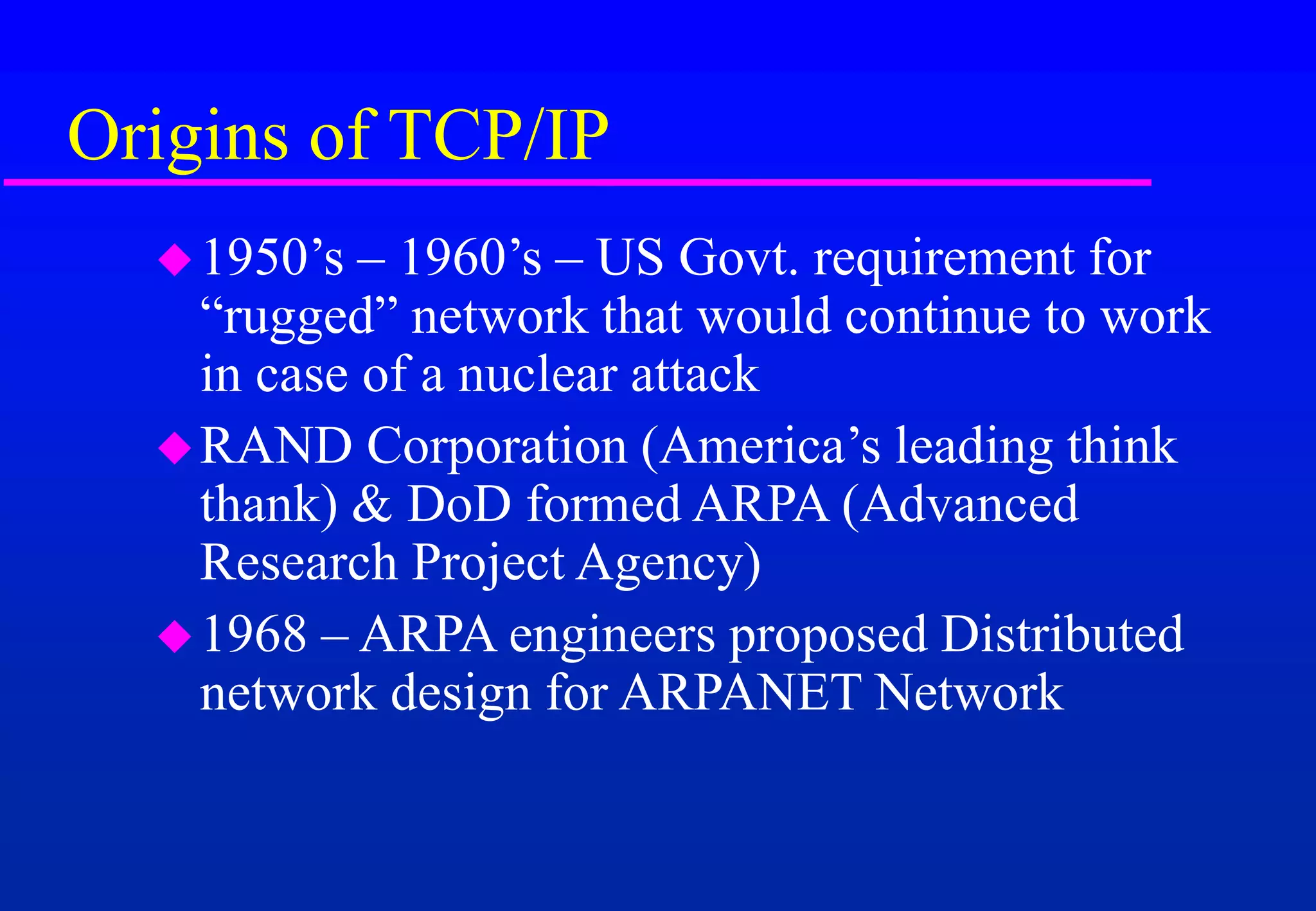 Origins of TCP/IP
1950’s – 1960’s – US Govt. requirement for
“rugged” network that would continue to work
in case of a nuclear attack
RAND Corporation (America’s leading think
thank) & DoD formed ARPA (Advanced
Research Project Agency)
1968 – ARPA engineers proposed Distributed
network design for ARPANET Network
 