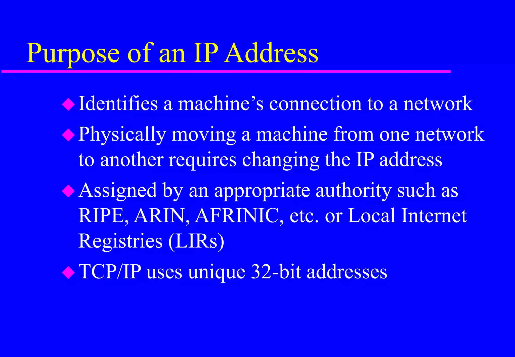 Purpose of an IP Address
Identifies a machine’s connection to a network
Physically moving a machine from one network
to another requires changing the IP address
Assigned by an appropriate authority such as
RIPE, ARIN, AFRINIC, etc. or Local Internet
Registries (LIRs)
TCP/IP uses unique 32-bit addresses
 