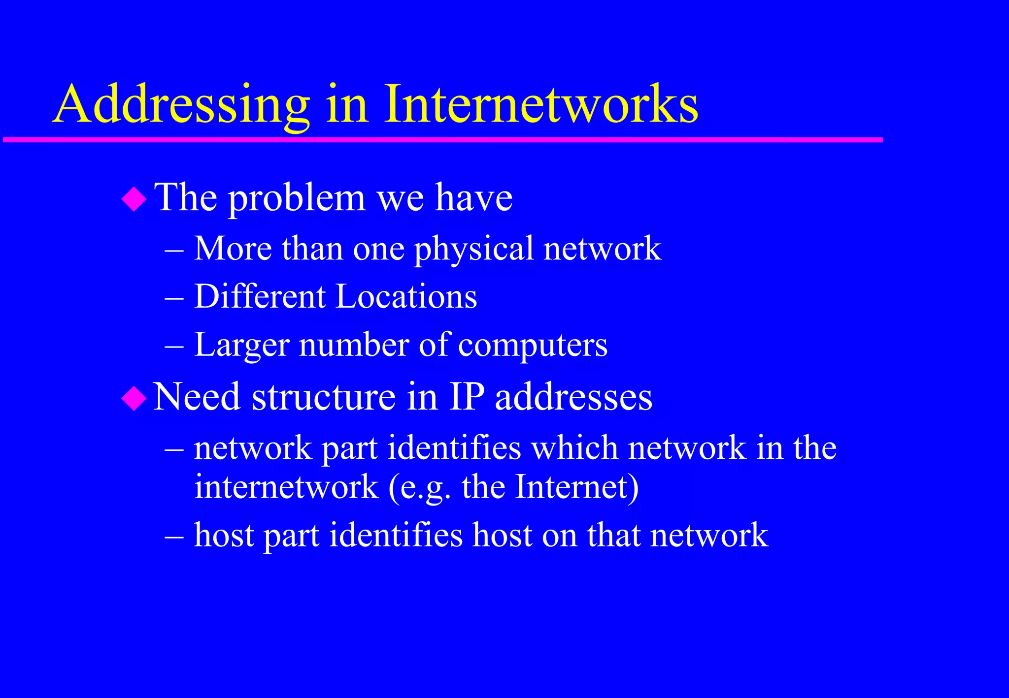 Addressing in Internetworks
The problem we have
– More than one physical network
– Different Locations
– Larger number of computers
Need structure in IP addresses
– network part identifies which network in the
internetwork (e.g. the Internet)
– host part identifies host on that network
 