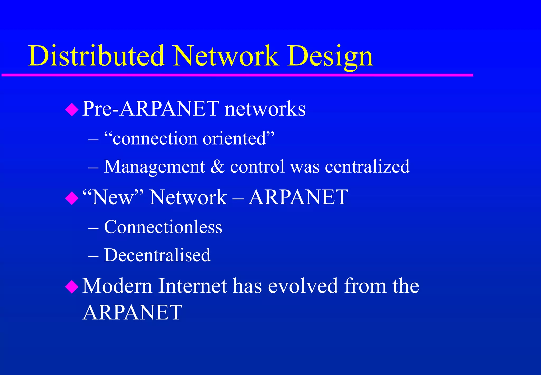 Distributed Network Design
Pre-ARPANET networks
– “connection oriented”
– Management & control was centralized
“New” Network – ARPANET
– Connectionless
– Decentralised
Modern Internet has evolved from the
ARPANET
 