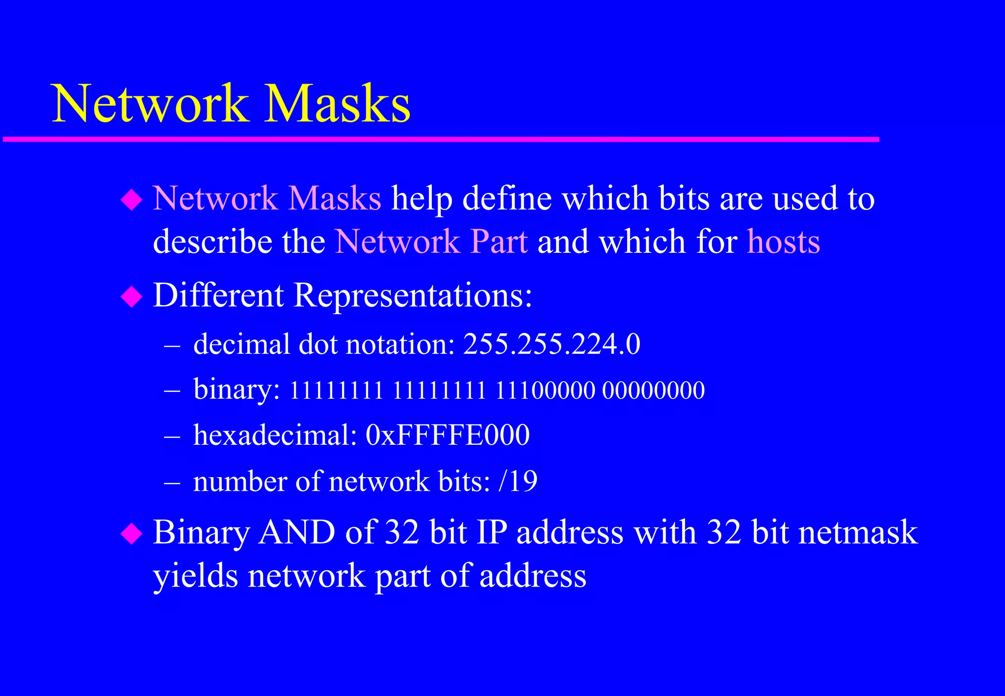 Network Masks
 Network Masks help define which bits are used to
describe the Network Part and which for hosts
 Different Representations:
– decimal dot notation: 255.255.224.0
– binary: 11111111 11111111 11100000 00000000
– hexadecimal: 0xFFFFE000
– number of network bits: /19
 Binary AND of 32 bit IP address with 32 bit netmask
yields network part of address
 