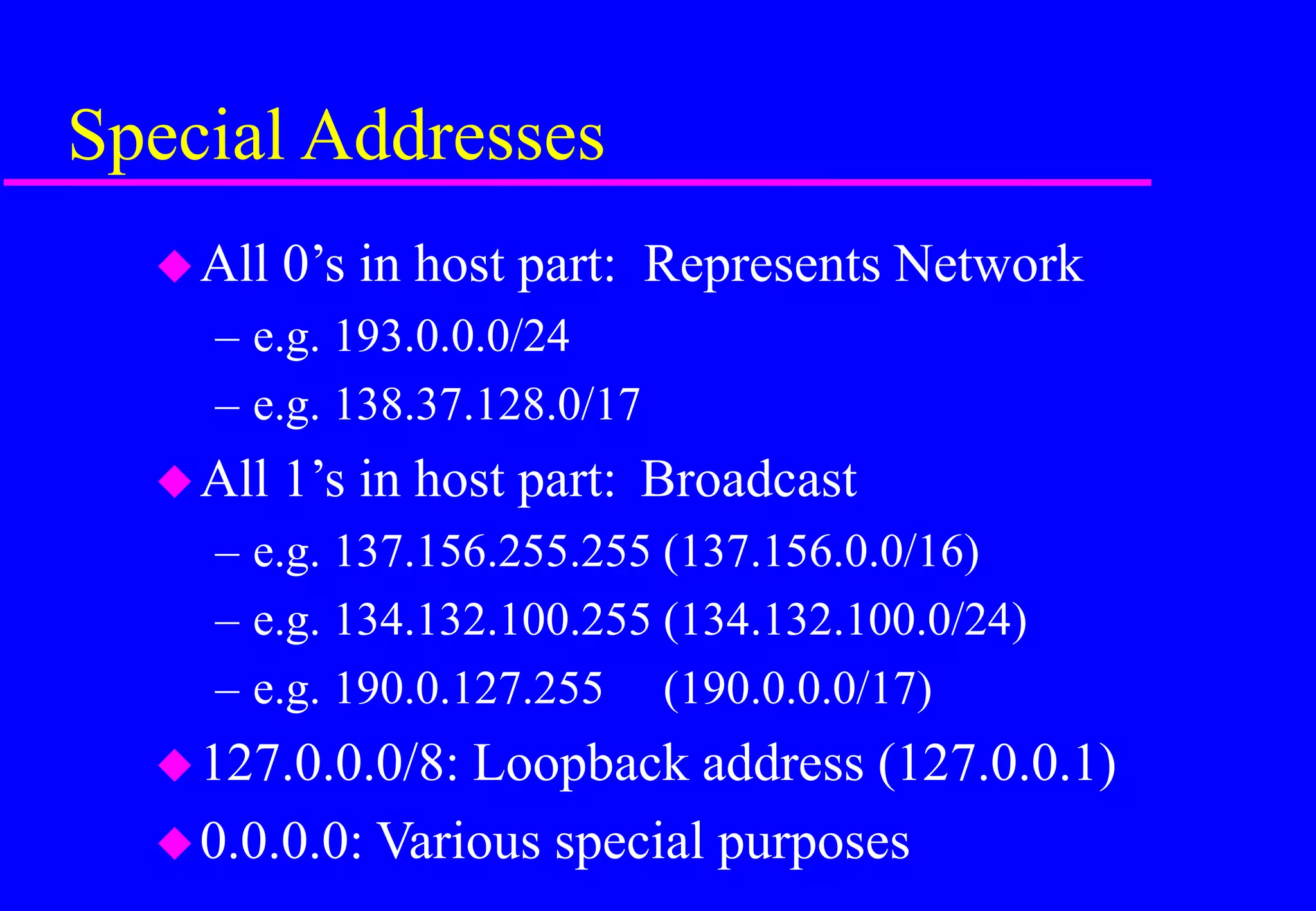 Special Addresses
All 0’s in host part: Represents Network
– e.g. 193.0.0.0/24
– e.g. 138.37.128.0/17
All 1’s in host part: Broadcast
– e.g. 137.156.255.255 (137.156.0.0/16)
– e.g. 134.132.100.255 (134.132.100.0/24)
– e.g. 190.0.127.255 (190.0.0.0/17)
127.0.0.0/8: Loopback address (127.0.0.1)
0.0.0.0: Various special purposes
 