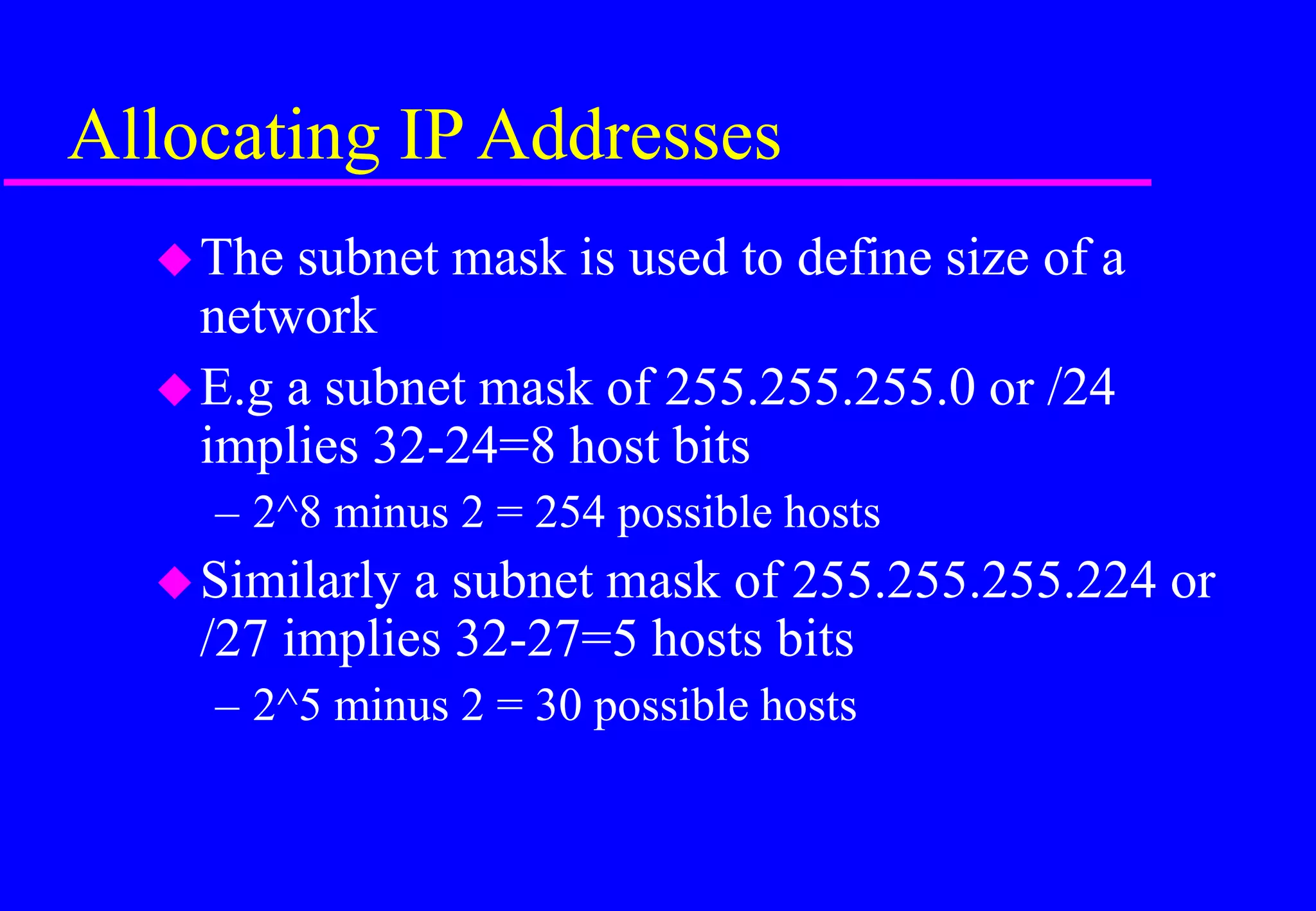 Allocating IP Addresses
The subnet mask is used to define size of a
network
E.g a subnet mask of 255.255.255.0 or /24
implies 32-24=8 host bits
– 2^8 minus 2 = 254 possible hosts
Similarly a subnet mask of 255.255.255.224 or
/27 implies 32-27=5 hosts bits
– 2^5 minus 2 = 30 possible hosts
 