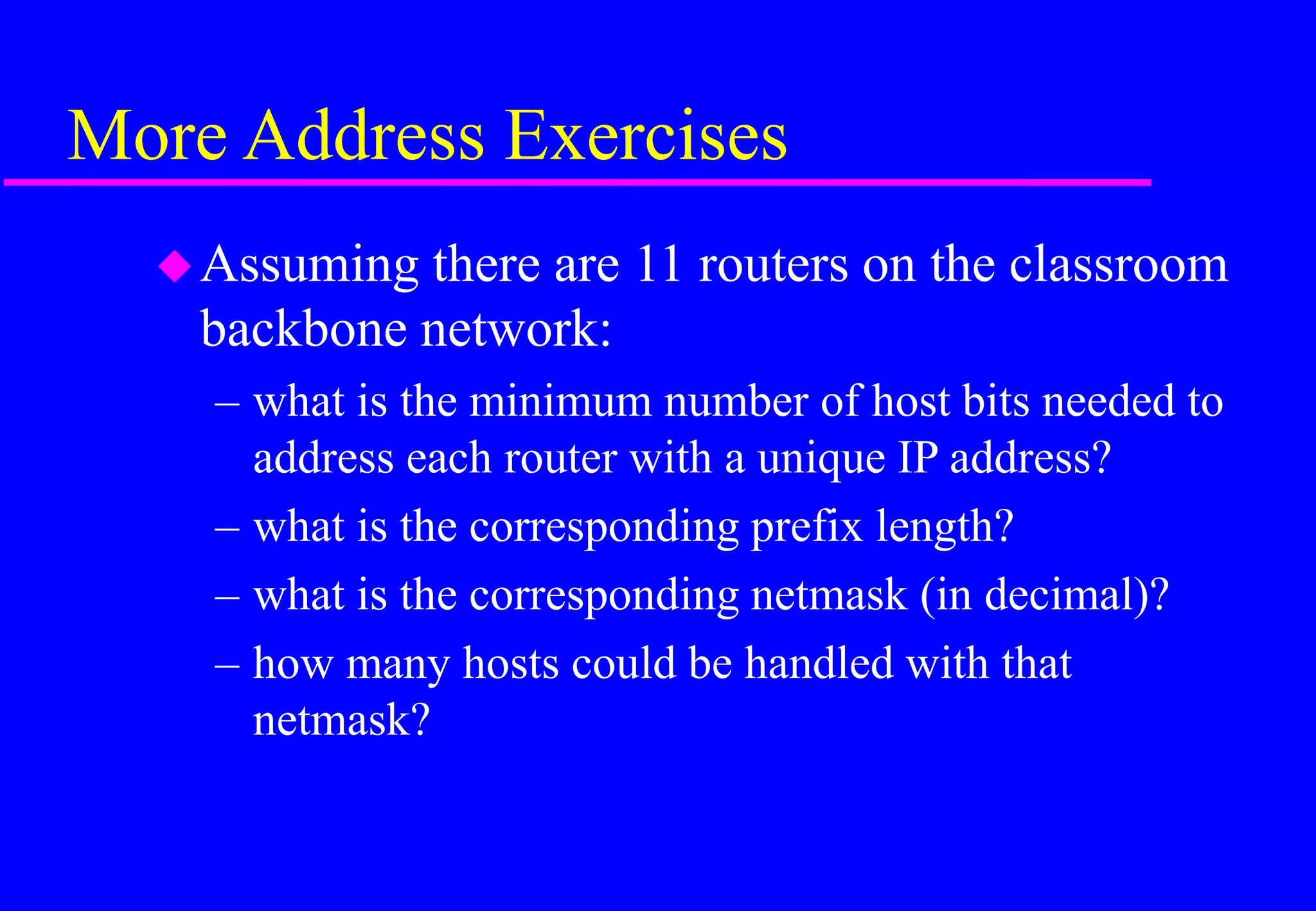 More Address Exercises
Assuming there are 11 routers on the classroom
backbone network:
– what is the minimum number of host bits needed to
address each router with a unique IP address?
– what is the corresponding prefix length?
– what is the corresponding netmask (in decimal)?
– how many hosts could be handled with that
netmask?
 