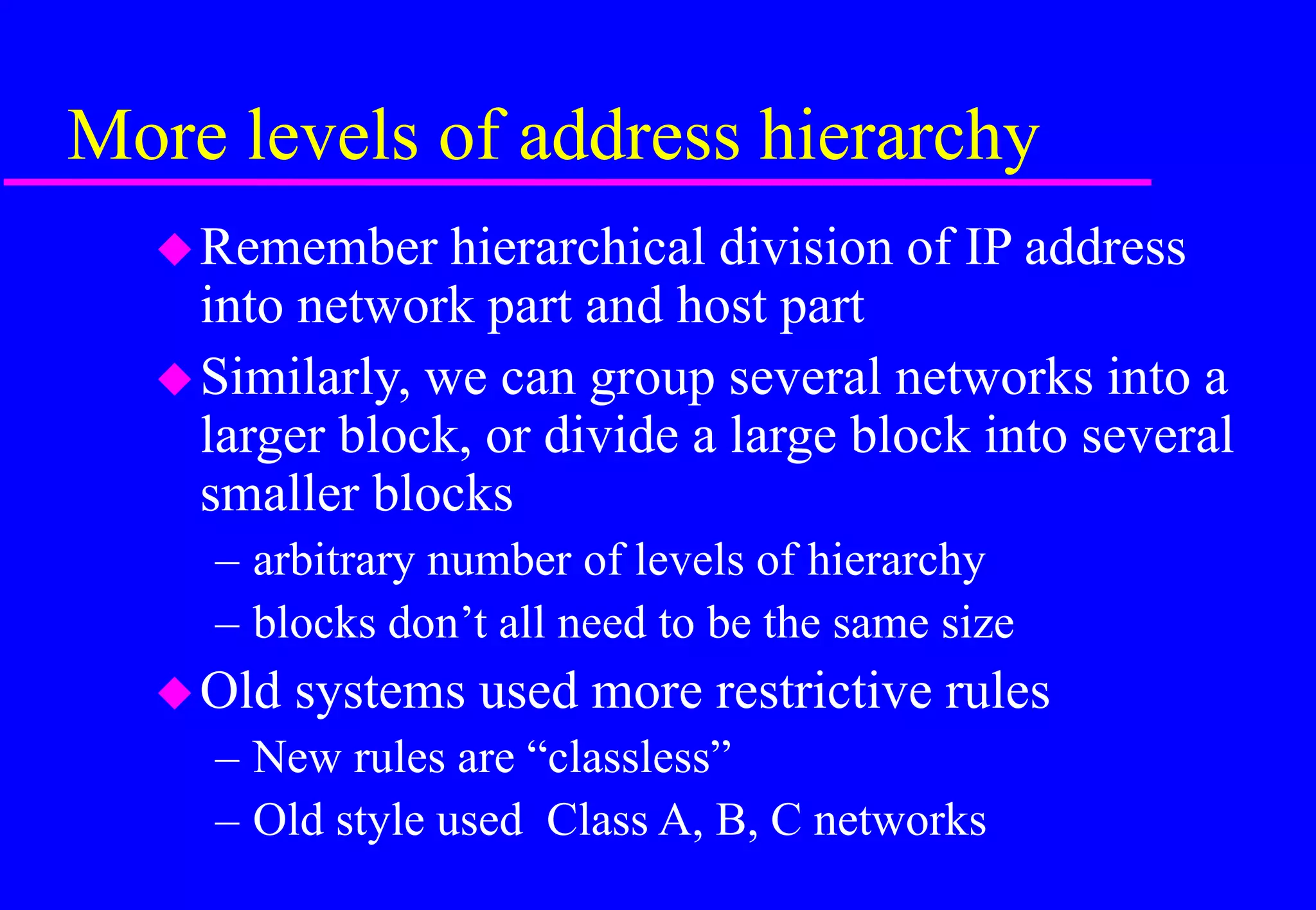 More levels of address hierarchy
Remember hierarchical division of IP address
into network part and host part
Similarly, we can group several networks into a
larger block, or divide a large block into several
smaller blocks
– arbitrary number of levels of hierarchy
– blocks don’t all need to be the same size
Old systems used more restrictive rules
– New rules are “classless”
– Old style used Class A, B, C networks
 