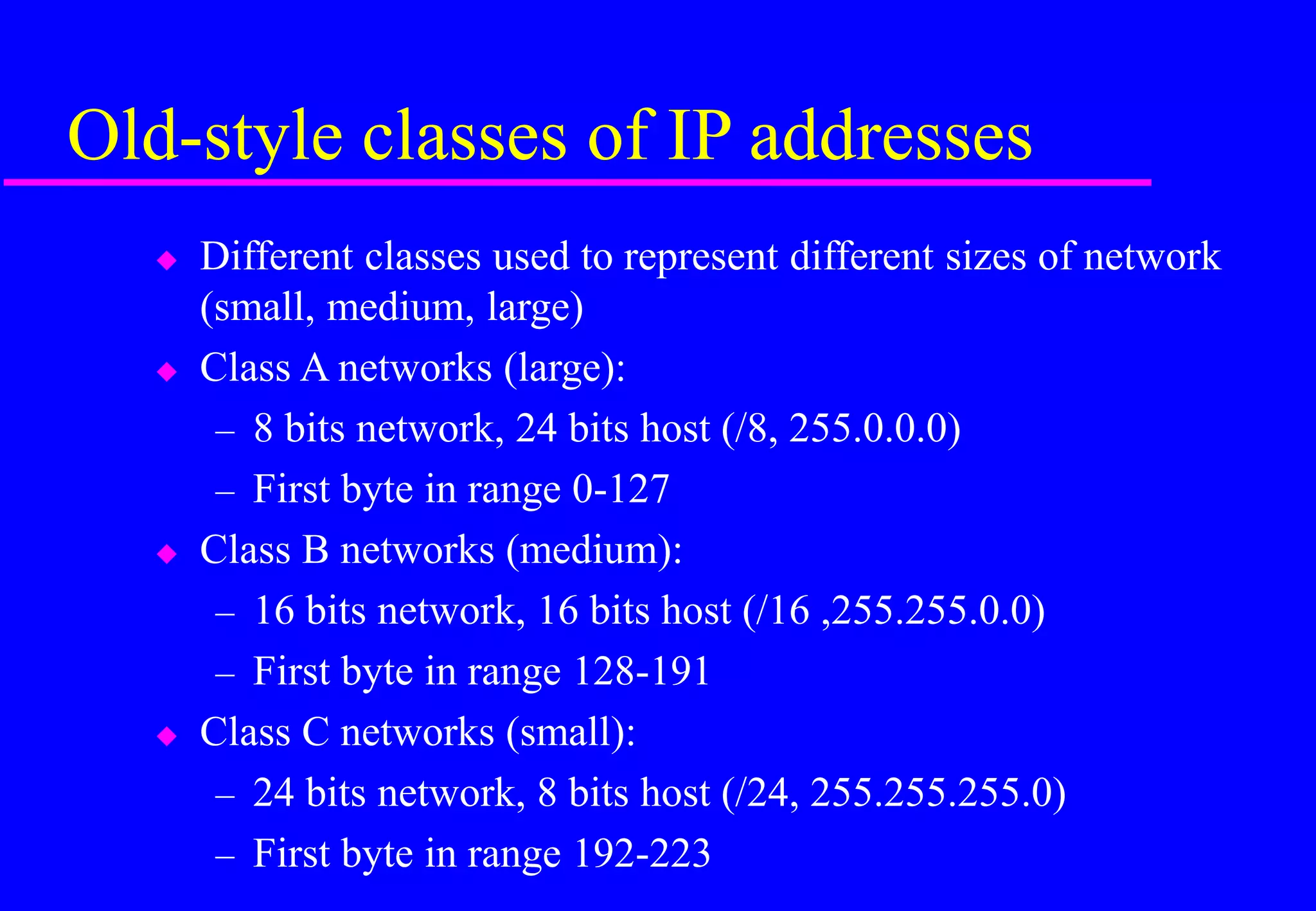 Old-style classes of IP addresses
 Different classes used to represent different sizes of network
(small, medium, large)
 Class A networks (large):
– 8 bits network, 24 bits host (/8, 255.0.0.0)
– First byte in range 0-127
 Class B networks (medium):
– 16 bits network, 16 bits host (/16 ,255.255.0.0)
– First byte in range 128-191
 Class C networks (small):
– 24 bits network, 8 bits host (/24, 255.255.255.0)
– First byte in range 192-223
 