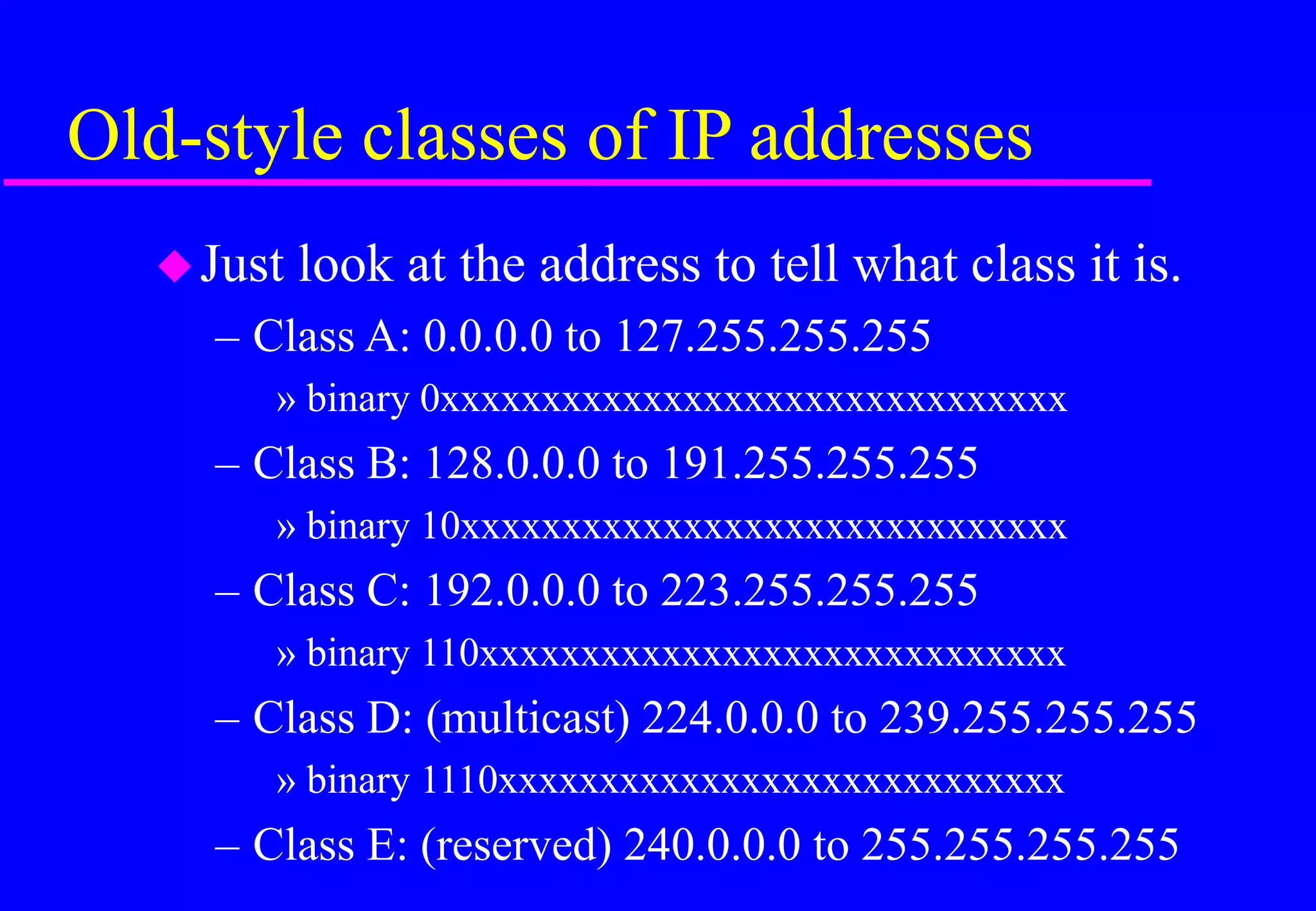 Old-style classes of IP addresses
Just look at the address to tell what class it is.
– Class A: 0.0.0.0 to 127.255.255.255
» binary 0xxxxxxxxxxxxxxxxxxxxxxxxxxxxxxx
– Class B: 128.0.0.0 to 191.255.255.255
» binary 10xxxxxxxxxxxxxxxxxxxxxxxxxxxxxx
– Class C: 192.0.0.0 to 223.255.255.255
» binary 110xxxxxxxxxxxxxxxxxxxxxxxxxxxxx
– Class D: (multicast) 224.0.0.0 to 239.255.255.255
» binary 1110xxxxxxxxxxxxxxxxxxxxxxxxxxxx
– Class E: (reserved) 240.0.0.0 to 255.255.255.255
 