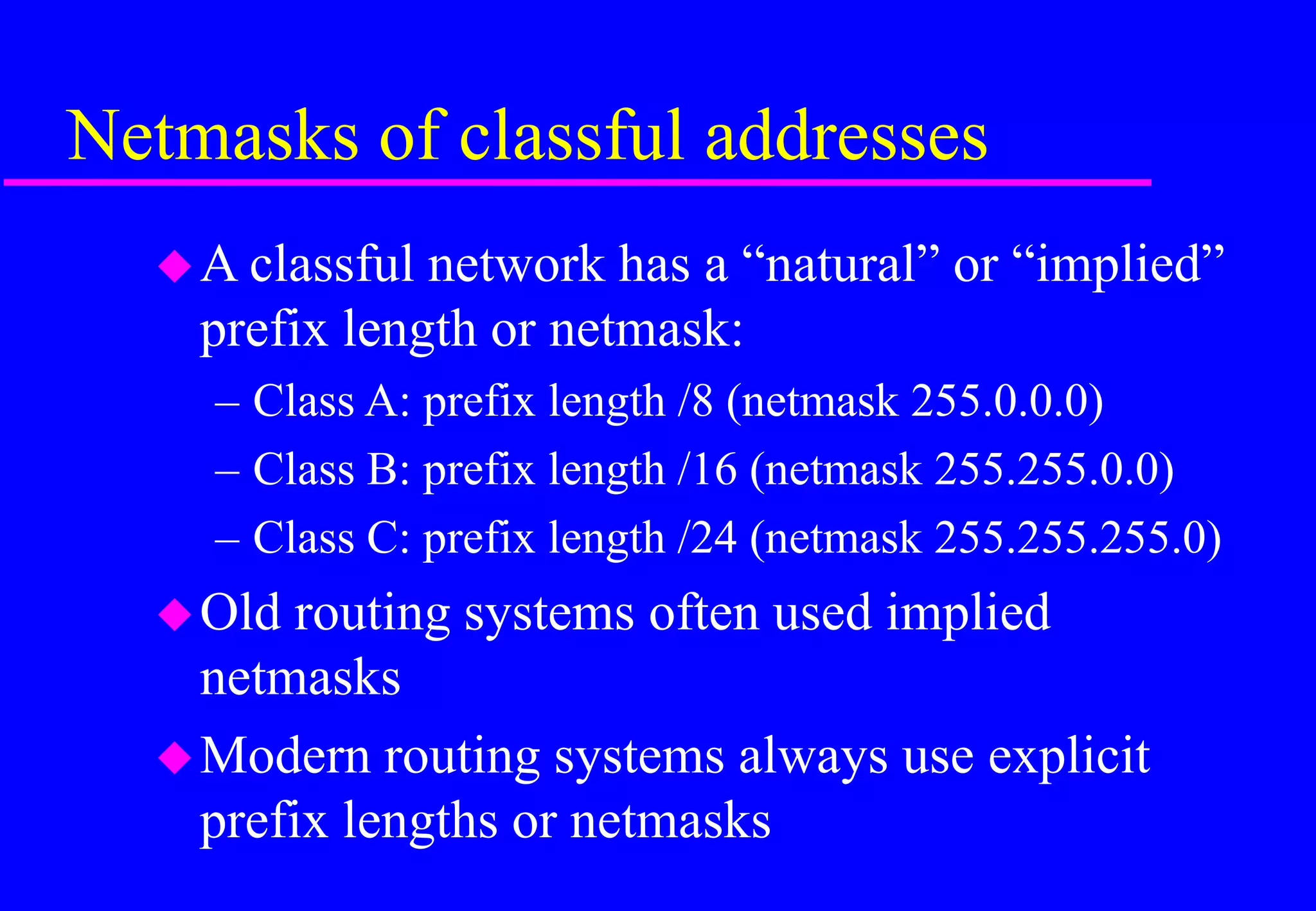 Netmasks of classful addresses
A classful network has a “natural” or “implied”
prefix length or netmask:
– Class A: prefix length /8 (netmask 255.0.0.0)
– Class B: prefix length /16 (netmask 255.255.0.0)
– Class C: prefix length /24 (netmask 255.255.255.0)
Old routing systems often used implied
netmasks
Modern routing systems always use explicit
prefix lengths or netmasks
 