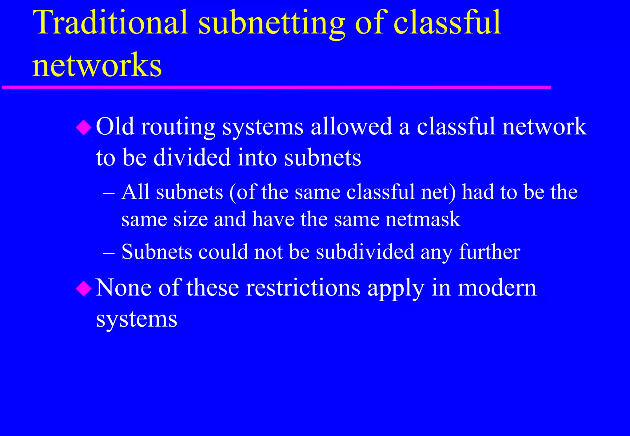 Traditional subnetting of classful
networks
Old routing systems allowed a classful network
to be divided into subnets
– All subnets (of the same classful net) had to be the
same size and have the same netmask
– Subnets could not be subdivided any further
None of these restrictions apply in modern
systems
 