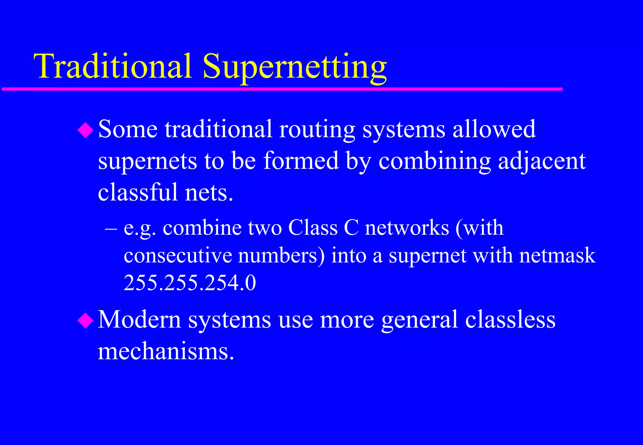 Traditional Supernetting
Some traditional routing systems allowed
supernets to be formed by combining adjacent
classful nets.
– e.g. combine two Class C networks (with
consecutive numbers) into a supernet with netmask
255.255.254.0
Modern systems use more general classless
mechanisms.
 