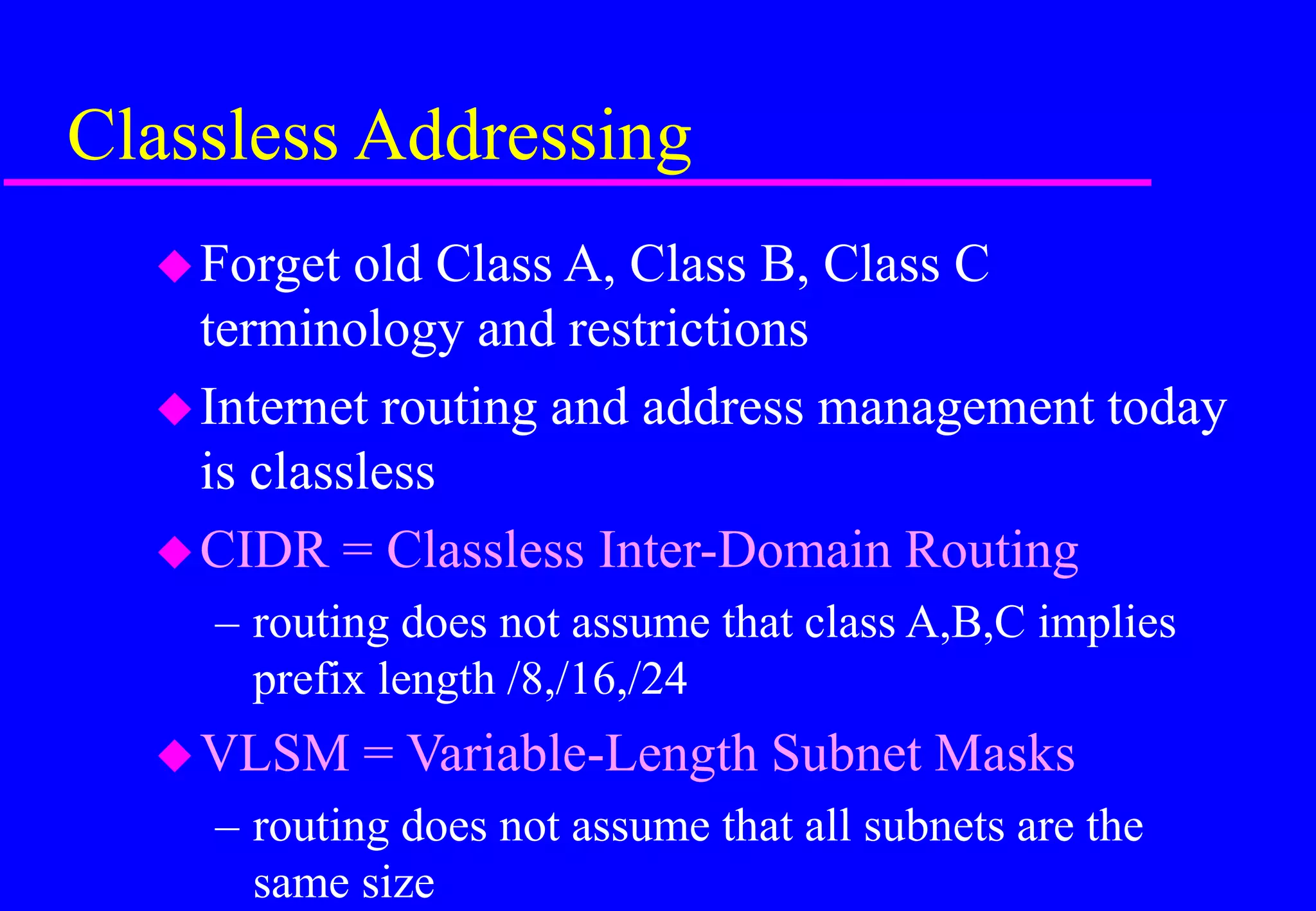 Classless Addressing
Forget old Class A, Class B, Class C
terminology and restrictions
Internet routing and address management today
is classless
CIDR = Classless Inter-Domain Routing
– routing does not assume that class A,B,C implies
prefix length /8,/16,/24
VLSM = Variable-Length Subnet Masks
– routing does not assume that all subnets are the
same size
 