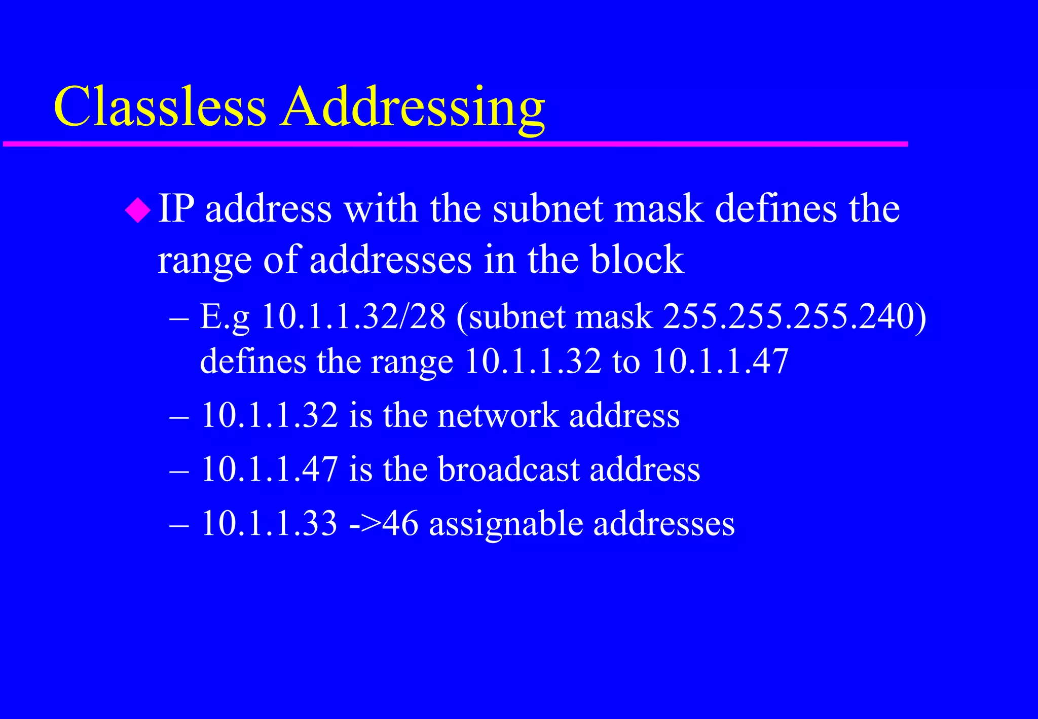 Classless Addressing
IP address with the subnet mask defines the
range of addresses in the block
– E.g 10.1.1.32/28 (subnet mask 255.255.255.240)
defines the range 10.1.1.32 to 10.1.1.47
– 10.1.1.32 is the network address
– 10.1.1.47 is the broadcast address
– 10.1.1.33 ->46 assignable addresses
 