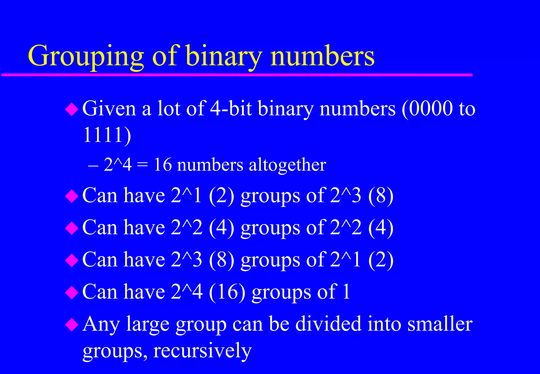 Grouping of binary numbers
Given a lot of 4-bit binary numbers (0000 to
1111)
– 2^4 = 16 numbers altogether
Can have 2^1 (2) groups of 2^3 (8)
Can have 2^2 (4) groups of 2^2 (4)
Can have 2^3 (8) groups of 2^1 (2)
Can have 2^4 (16) groups of 1
Any large group can be divided into smaller
groups, recursively
 