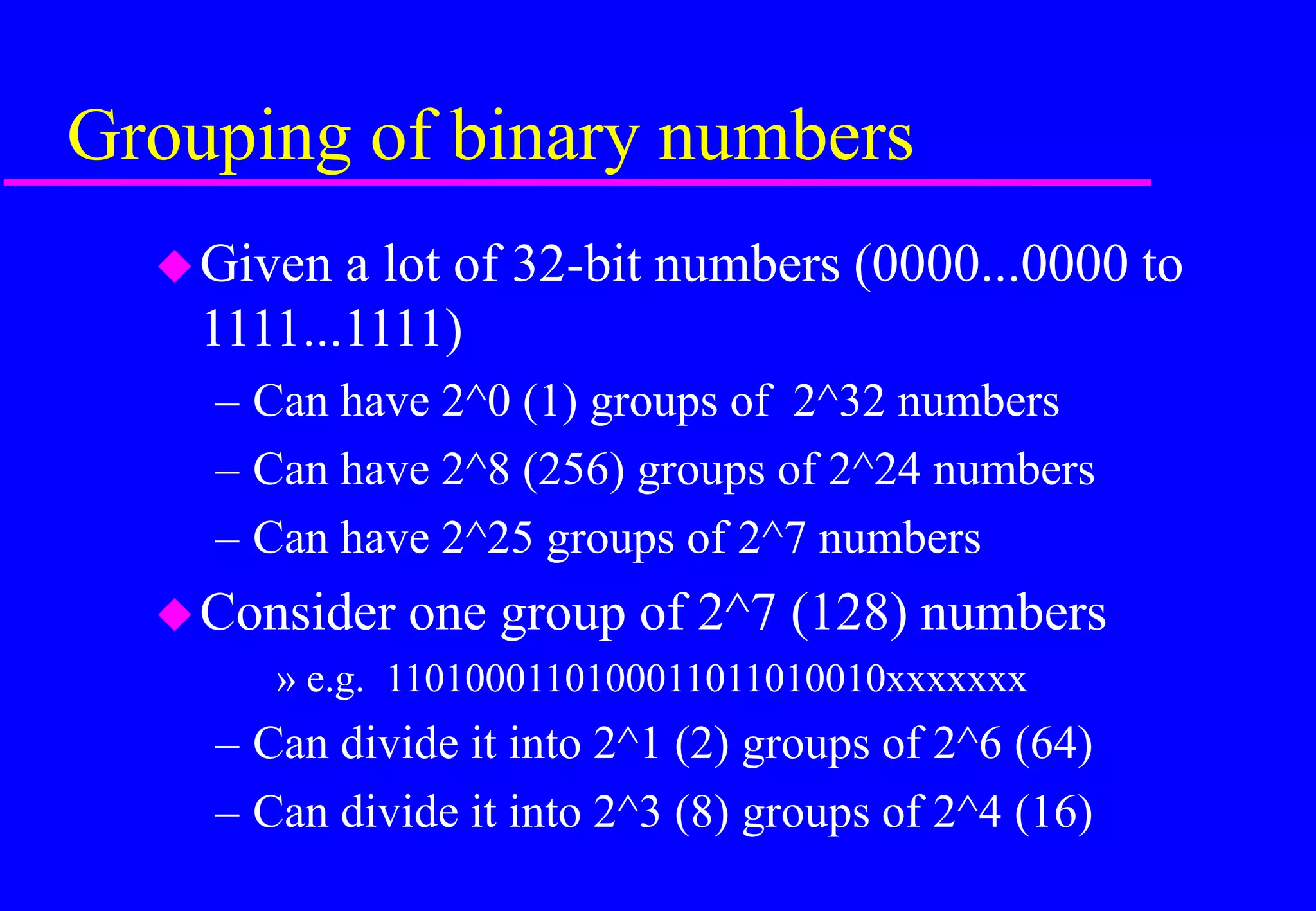 Grouping of binary numbers
Given a lot of 32-bit numbers (0000...0000 to
1111...1111)
– Can have 2^0 (1) groups of 2^32 numbers
– Can have 2^8 (256) groups of 2^24 numbers
– Can have 2^25 groups of 2^7 numbers
Consider one group of 2^7 (128) numbers
» e.g. 1101000110100011011010010xxxxxxx
– Can divide it into 2^1 (2) groups of 2^6 (64)
– Can divide it into 2^3 (8) groups of 2^4 (16)
 