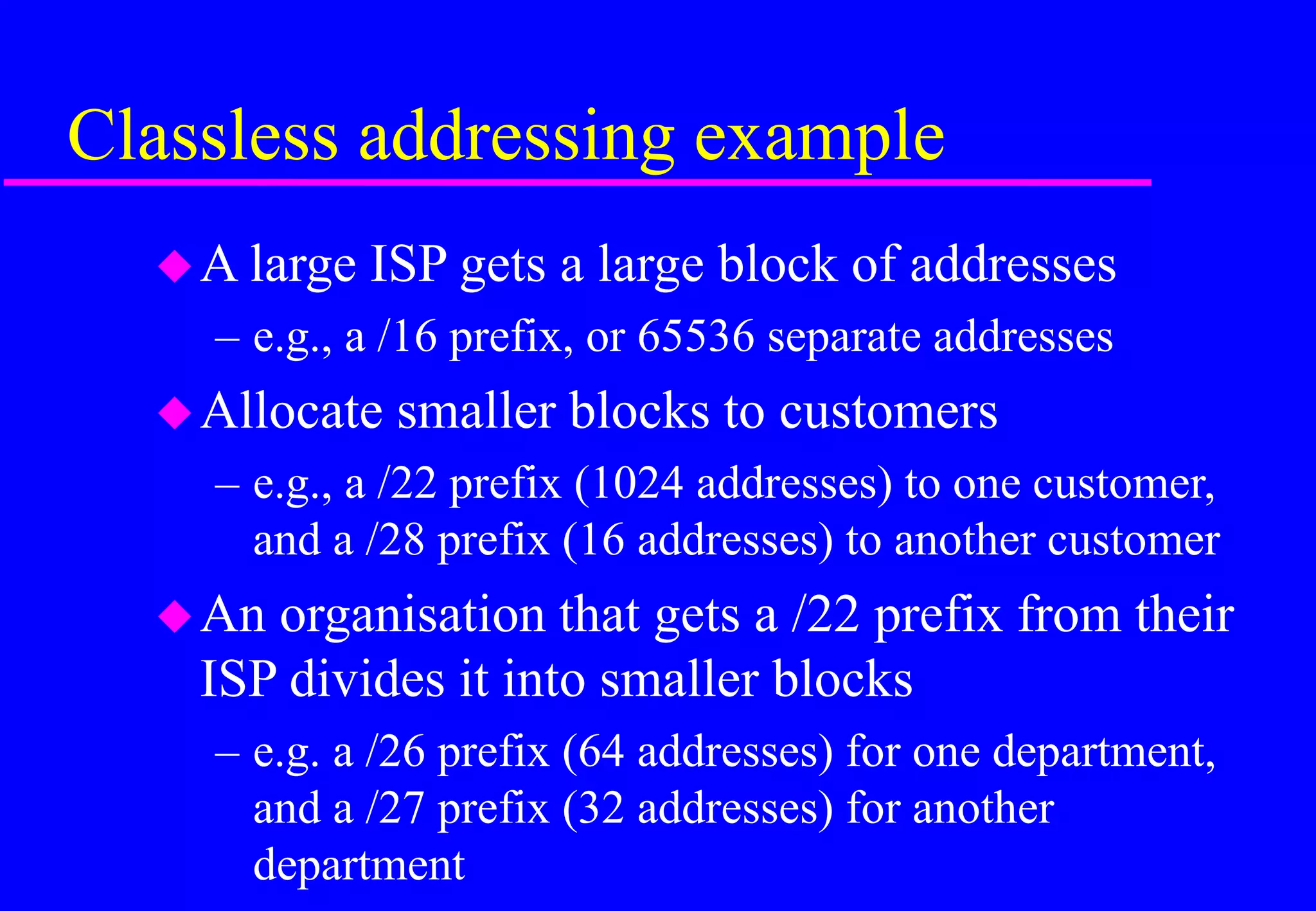 Classless addressing example
A large ISP gets a large block of addresses
– e.g., a /16 prefix, or 65536 separate addresses
Allocate smaller blocks to customers
– e.g., a /22 prefix (1024 addresses) to one customer,
and a /28 prefix (16 addresses) to another customer
An organisation that gets a /22 prefix from their
ISP divides it into smaller blocks
– e.g. a /26 prefix (64 addresses) for one department,
and a /27 prefix (32 addresses) for another
department
 