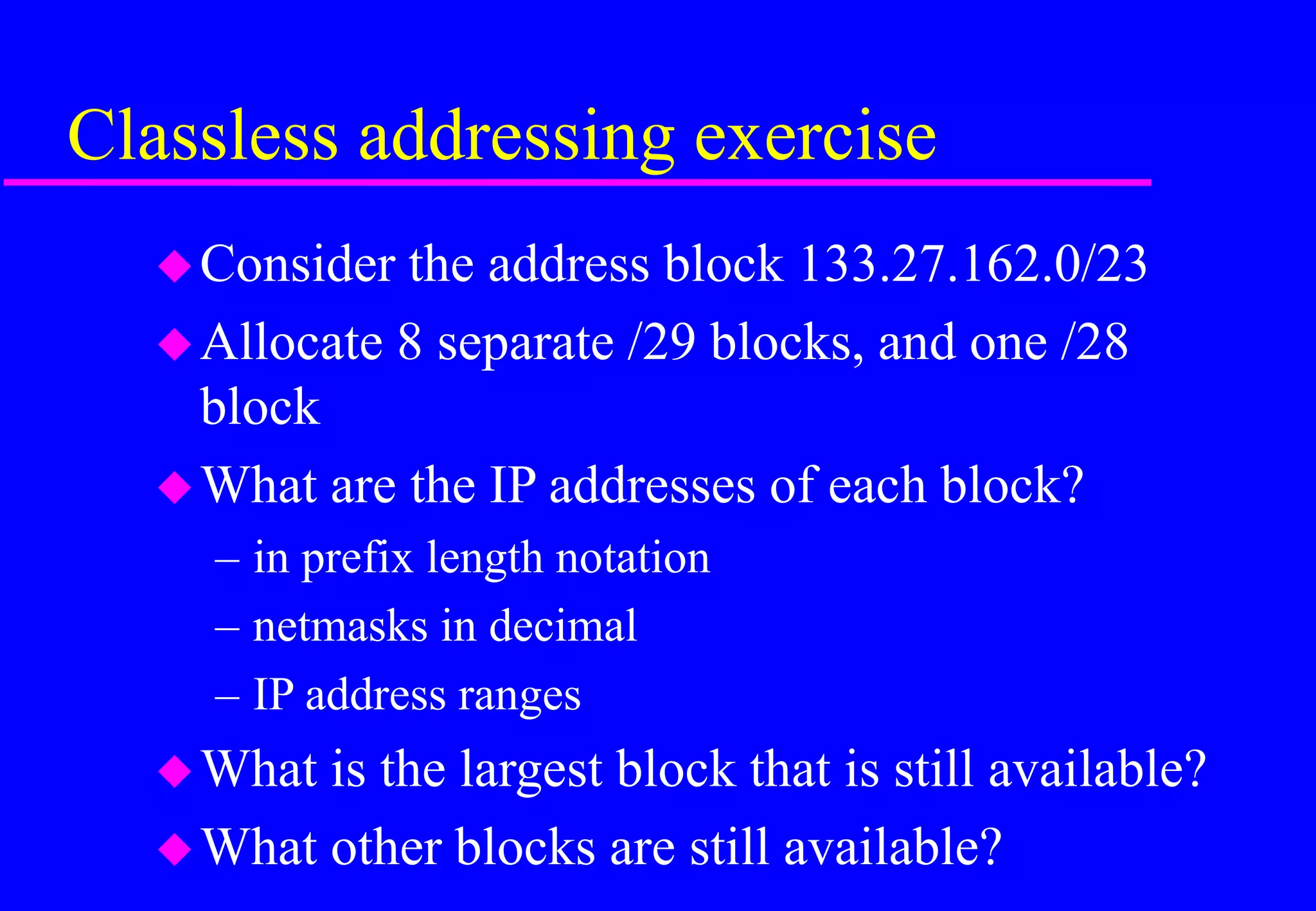 Classless addressing exercise
Consider the address block 133.27.162.0/23
Allocate 8 separate /29 blocks, and one /28
block
What are the IP addresses of each block?
– in prefix length notation
– netmasks in decimal
– IP address ranges
What is the largest block that is still available?
What other blocks are still available?
 