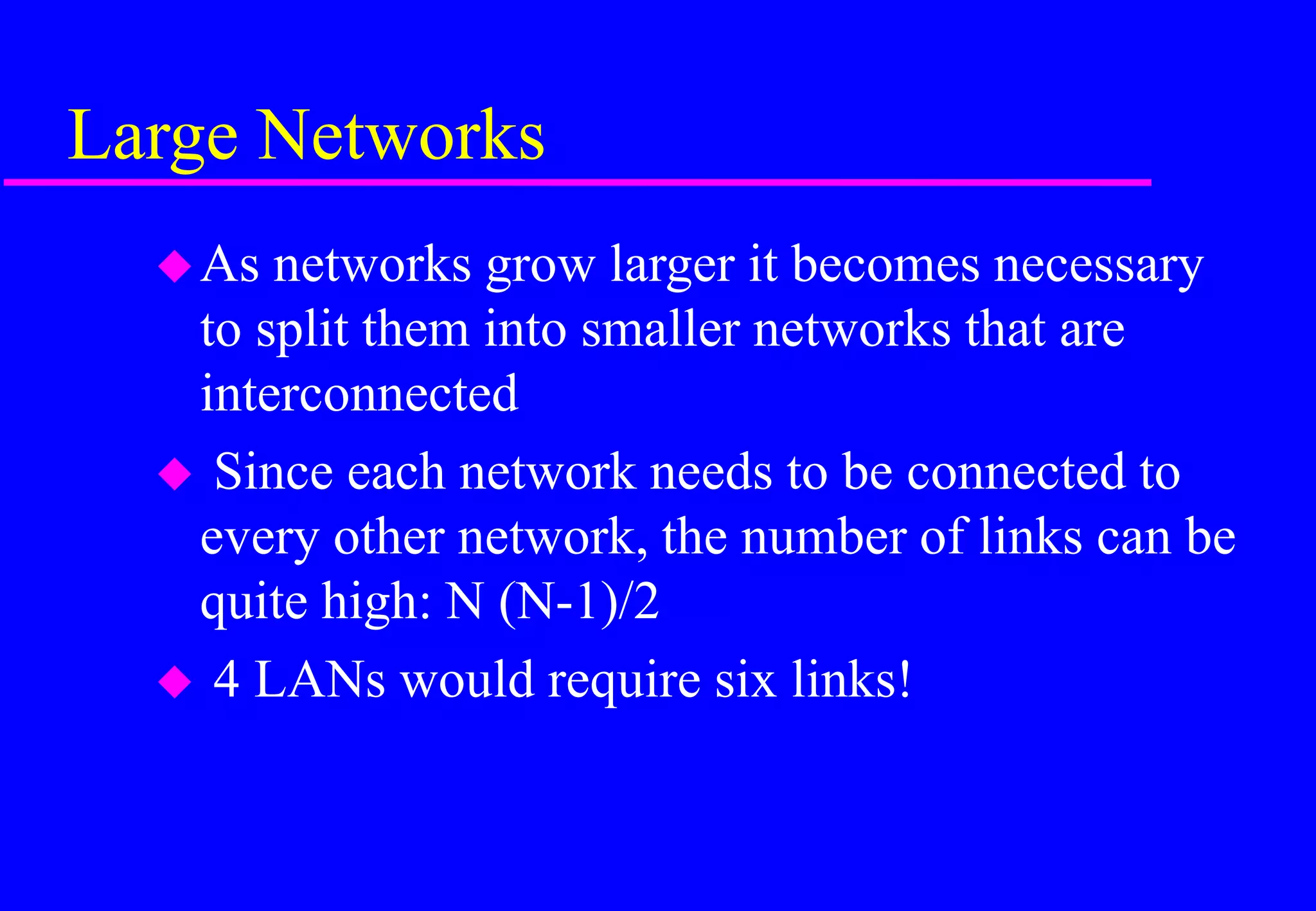 Large Networks
As networks grow larger it becomes necessary
to split them into smaller networks that are
interconnected
 Since each network needs to be connected to
every other network, the number of links can be
quite high: N (N-1)/2
 4 LANs would require six links!
 