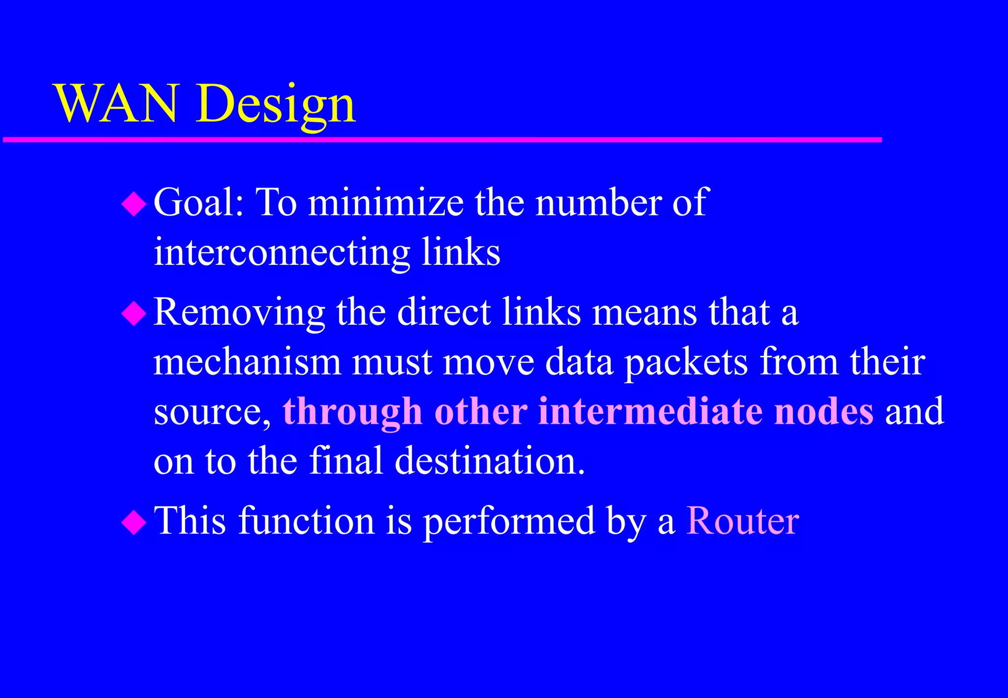 WAN Design
Goal: To minimize the number of
interconnecting links
Removing the direct links means that a
mechanism must move data packets from their
source, through other intermediate nodes and
on to the final destination.
This function is performed by a Router
 