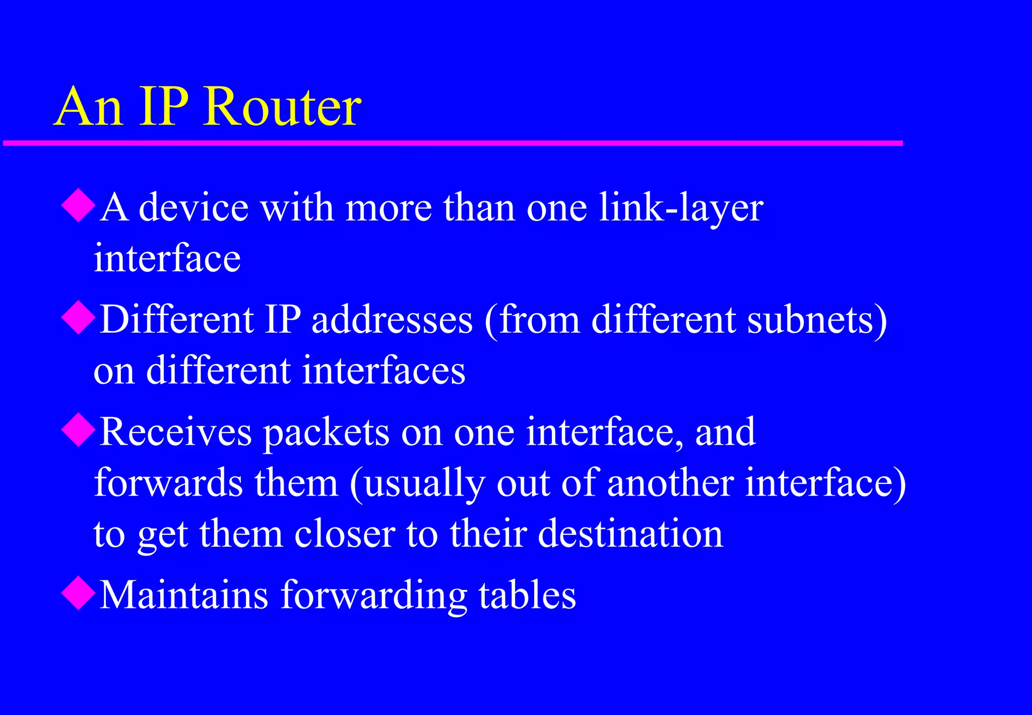 An IP Router
A device with more than one link-layer
interface
Different IP addresses (from different subnets)
on different interfaces
Receives packets on one interface, and
forwards them (usually out of another interface)
to get them closer to their destination
Maintains forwarding tables
 