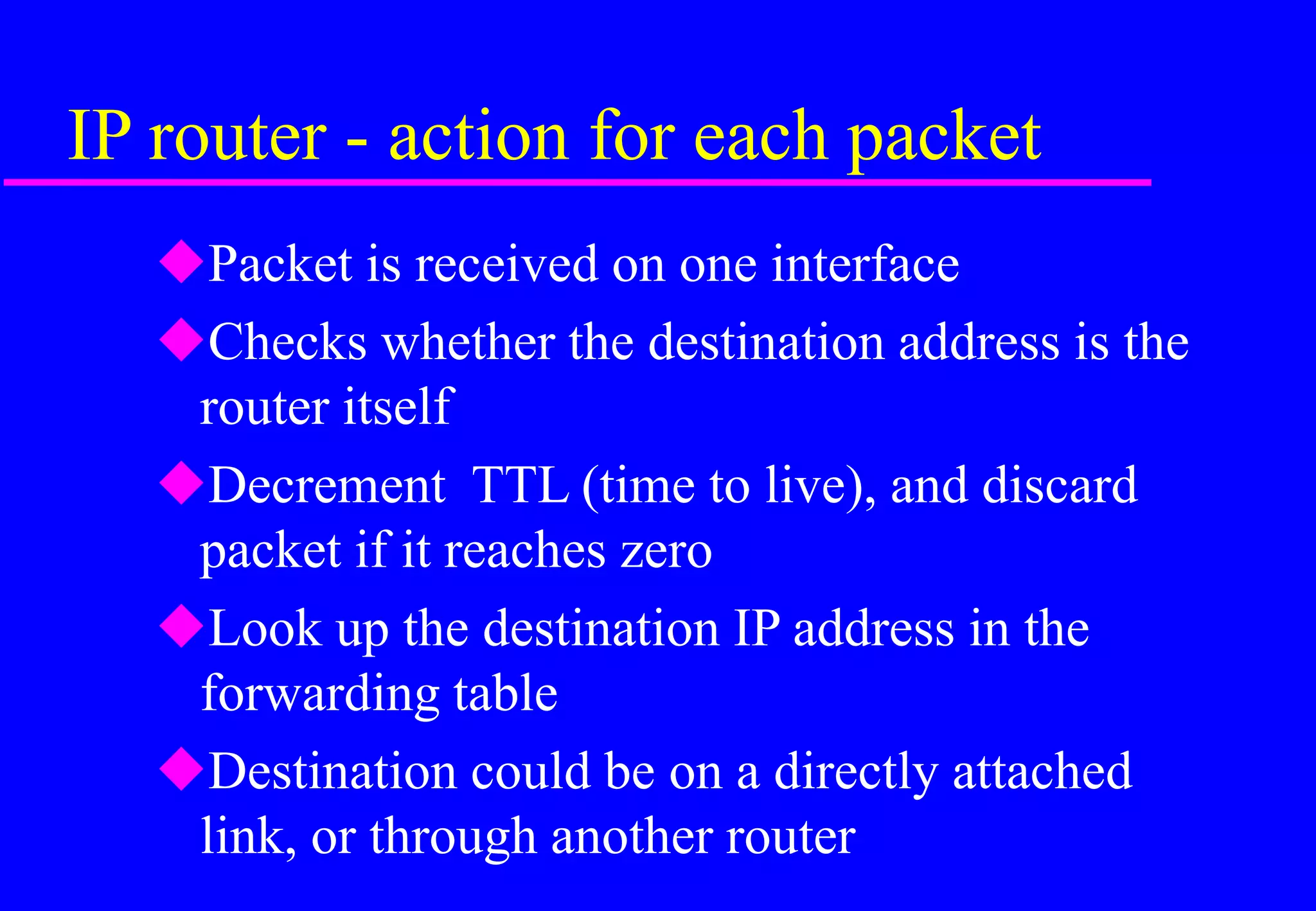 IP router - action for each packet
Packet is received on one interface
Checks whether the destination address is the
router itself
Decrement TTL (time to live), and discard
packet if it reaches zero
Look up the destination IP address in the
forwarding table
Destination could be on a directly attached
link, or through another router
 