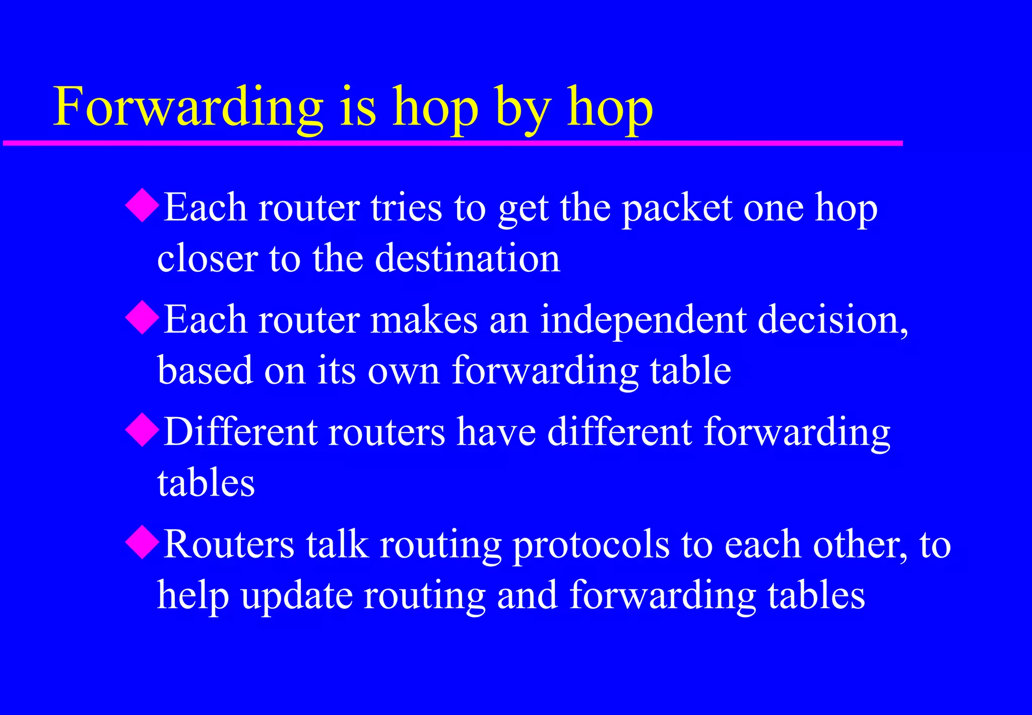 Forwarding is hop by hop
Each router tries to get the packet one hop
closer to the destination
Each router makes an independent decision,
based on its own forwarding table
Different routers have different forwarding
tables
Routers talk routing protocols to each other, to
help update routing and forwarding tables
 