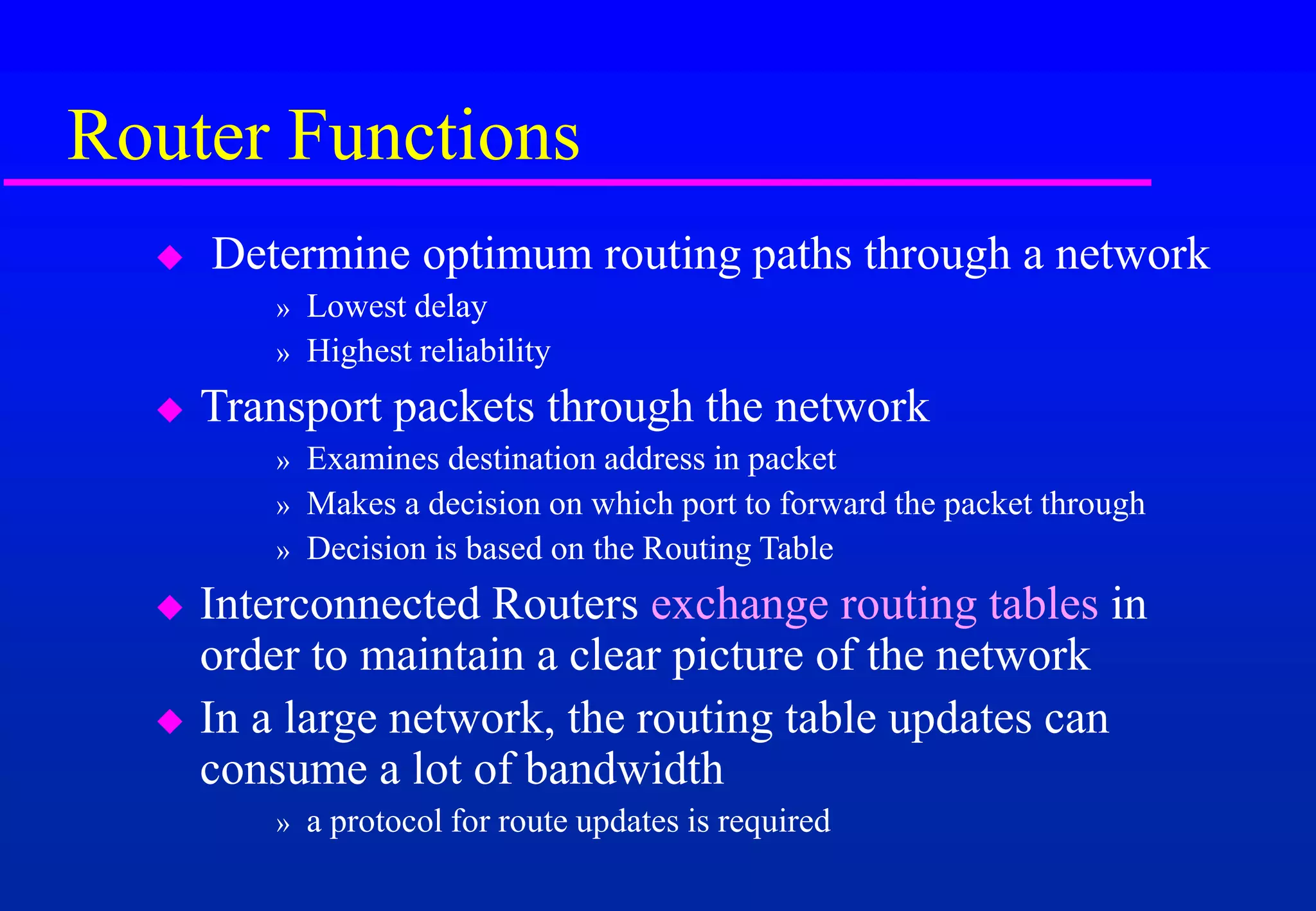 Router Functions
 Determine optimum routing paths through a network
» Lowest delay
» Highest reliability
 Transport packets through the network
» Examines destination address in packet
» Makes a decision on which port to forward the packet through
» Decision is based on the Routing Table
 Interconnected Routers exchange routing tables in
order to maintain a clear picture of the network
 In a large network, the routing table updates can
consume a lot of bandwidth
» a protocol for route updates is required
 
