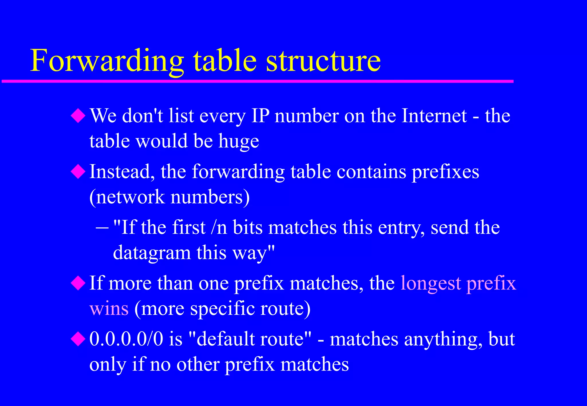 Forwarding table structure
We don't list every IP number on the Internet - the
table would be huge
Instead, the forwarding table contains prefixes
(network numbers)
– "If the first /n bits matches this entry, send the
datagram this way"
If more than one prefix matches, the longest prefix
wins (more specific route)
0.0.0.0/0 is "default route" - matches anything, but
only if no other prefix matches
 