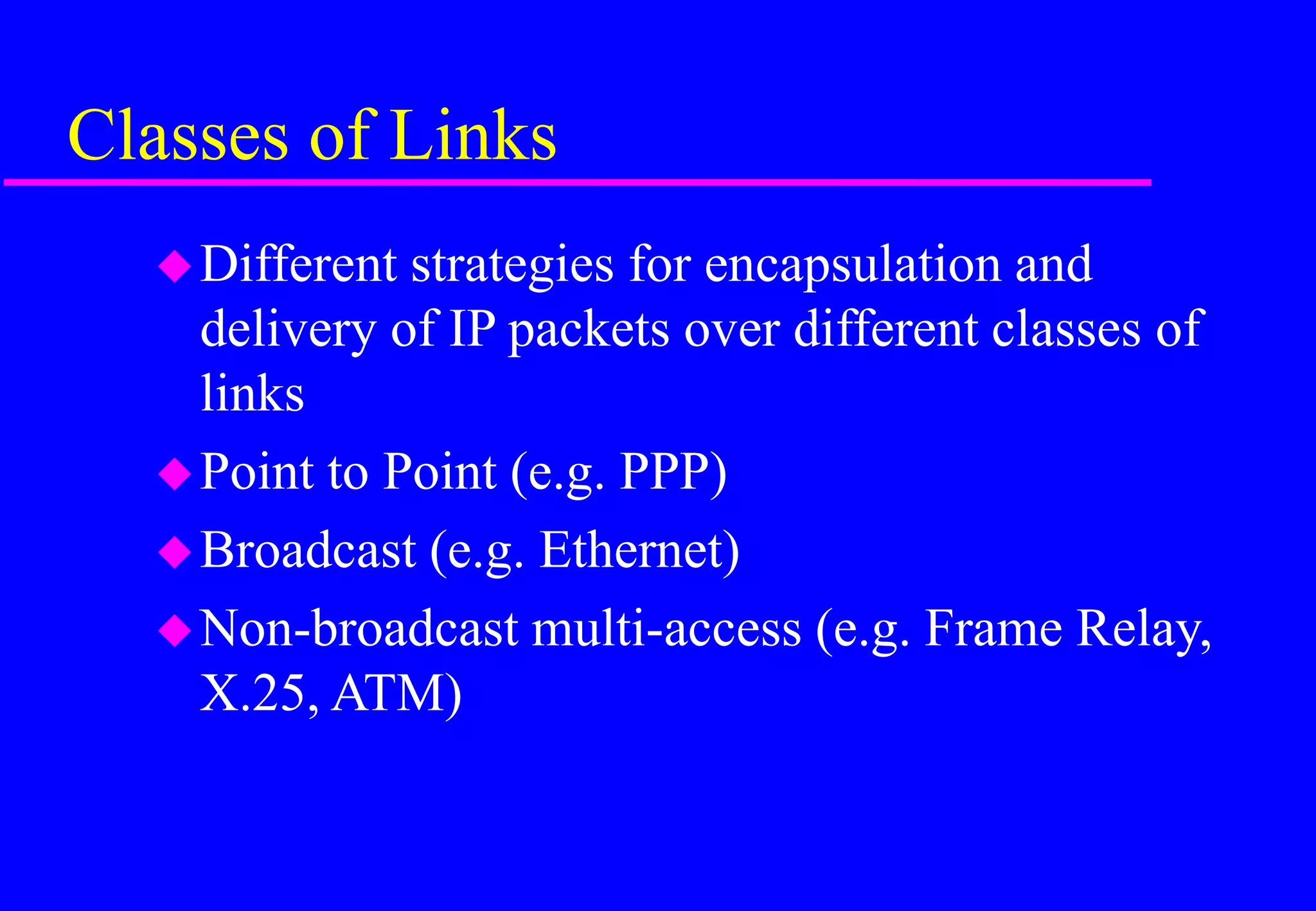 Classes of Links
Different strategies for encapsulation and
delivery of IP packets over different classes of
links
Point to Point (e.g. PPP)
Broadcast (e.g. Ethernet)
Non-broadcast multi-access (e.g. Frame Relay,
X.25, ATM)
 