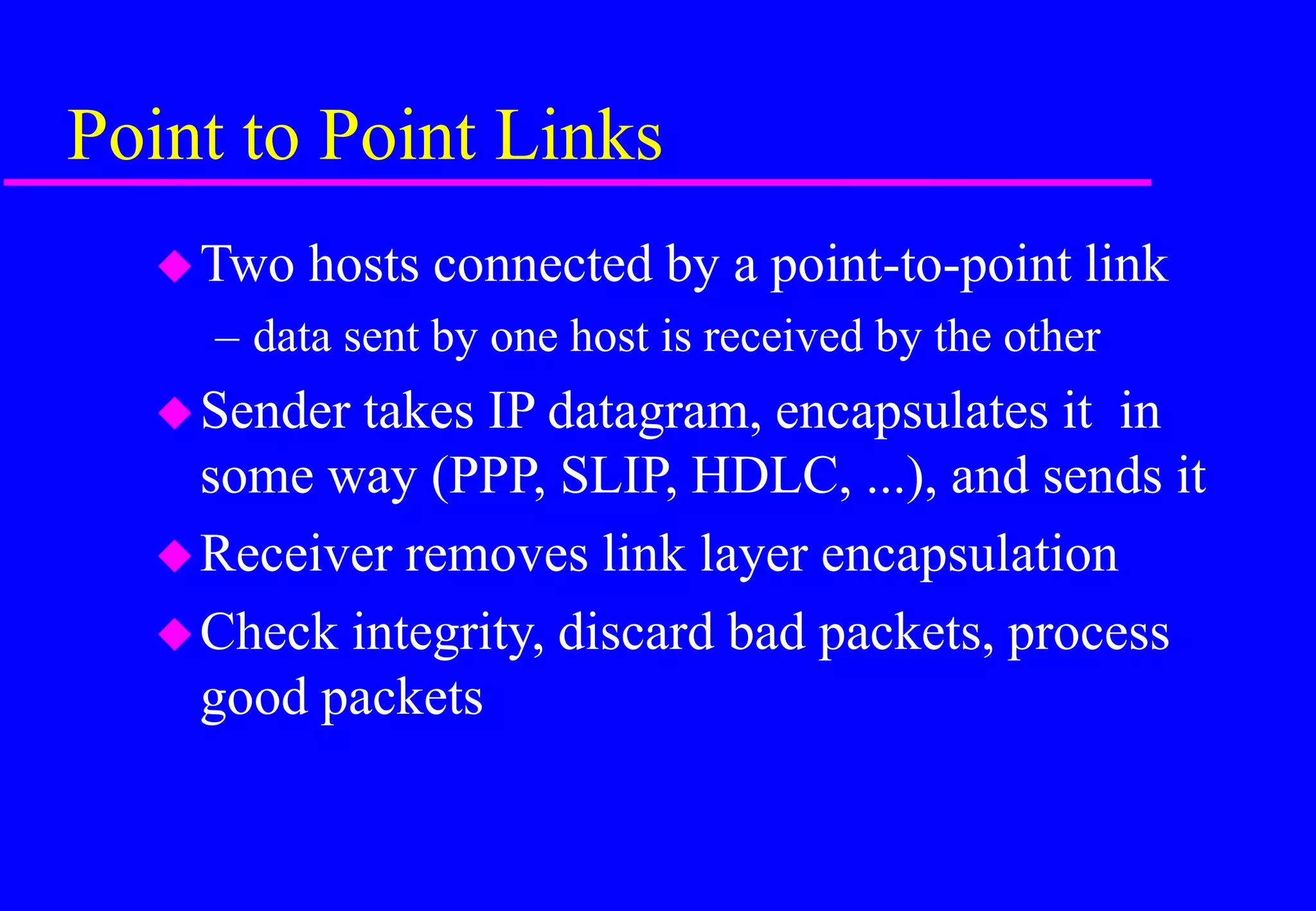 Point to Point Links
Two hosts connected by a point-to-point link
– data sent by one host is received by the other
Sender takes IP datagram, encapsulates it in
some way (PPP, SLIP, HDLC, ...), and sends it
Receiver removes link layer encapsulation
Check integrity, discard bad packets, process
good packets
 