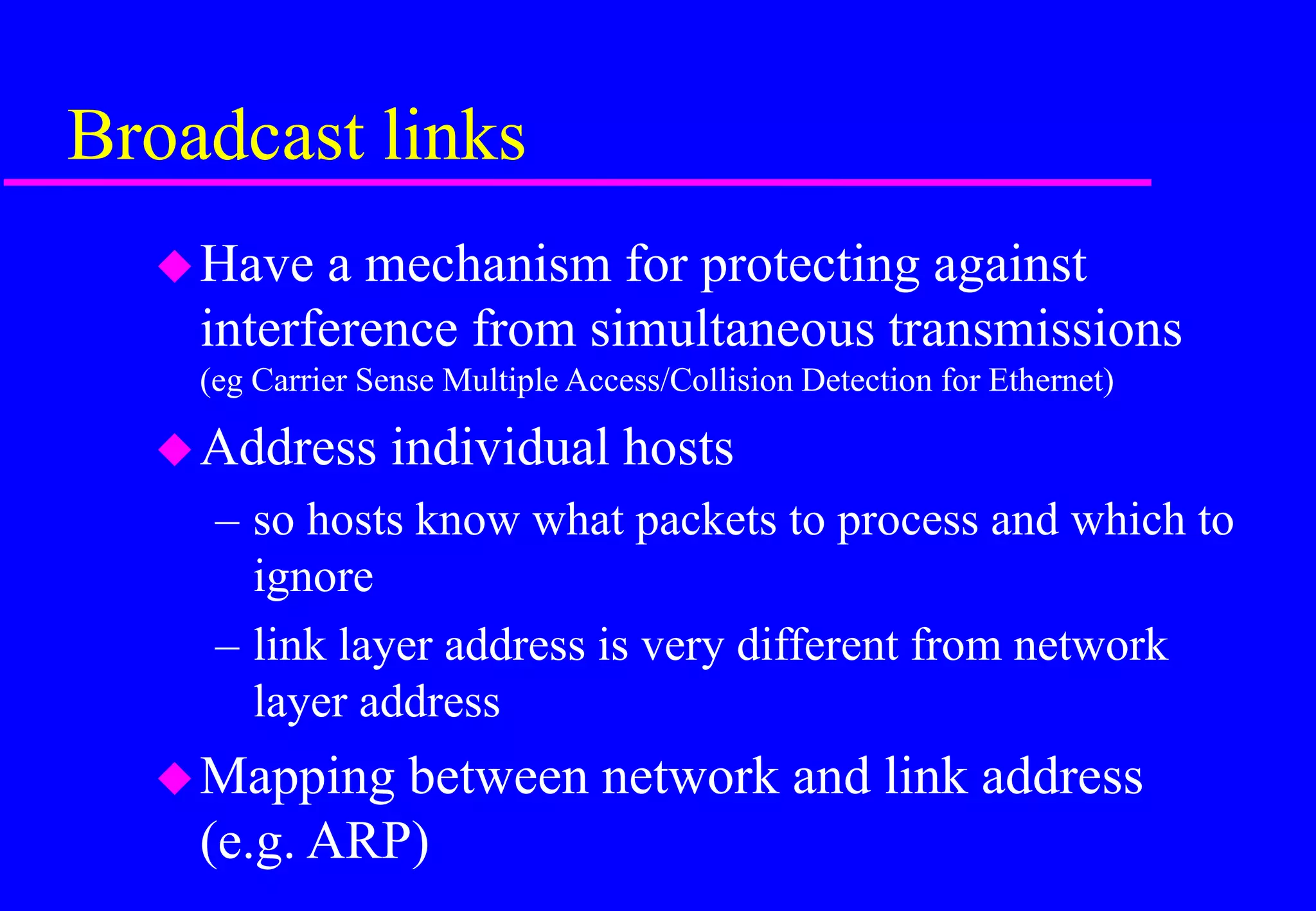 Broadcast links
Have a mechanism for protecting against
interference from simultaneous transmissions
(eg Carrier Sense Multiple Access/Collision Detection for Ethernet)
Address individual hosts
– so hosts know what packets to process and which to
ignore
– link layer address is very different from network
layer address
Mapping between network and link address
(e.g. ARP)
 