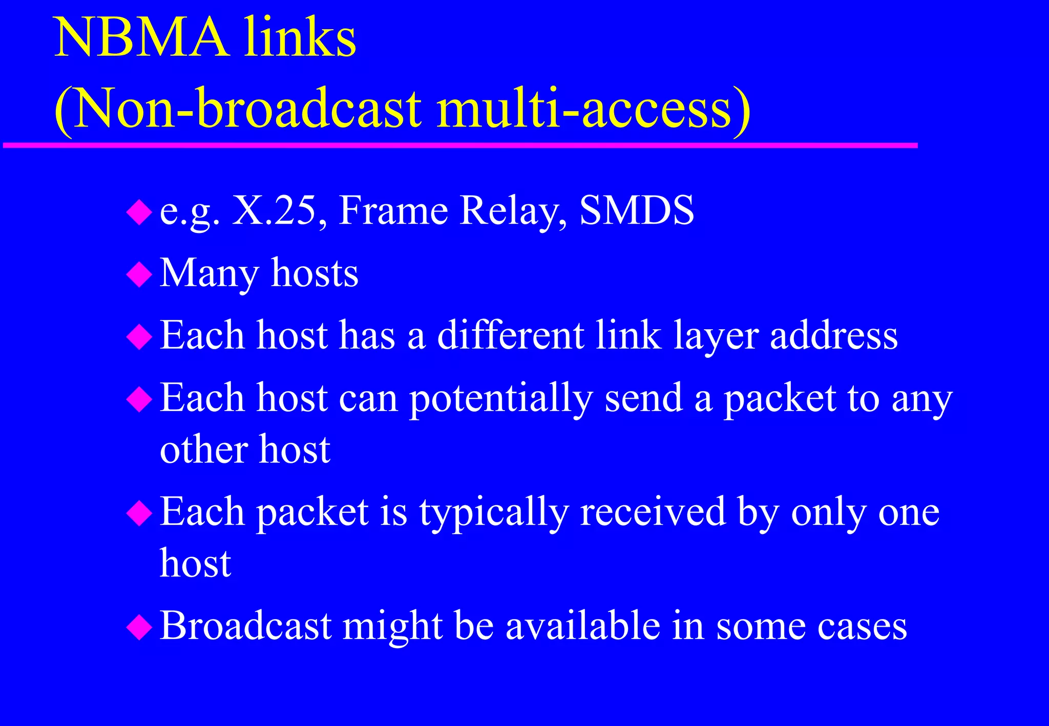 NBMA links
(Non-broadcast multi-access)
e.g. X.25, Frame Relay, SMDS
Many hosts
Each host has a different link layer address
Each host can potentially send a packet to any
other host
Each packet is typically received by only one
host
Broadcast might be available in some cases
 