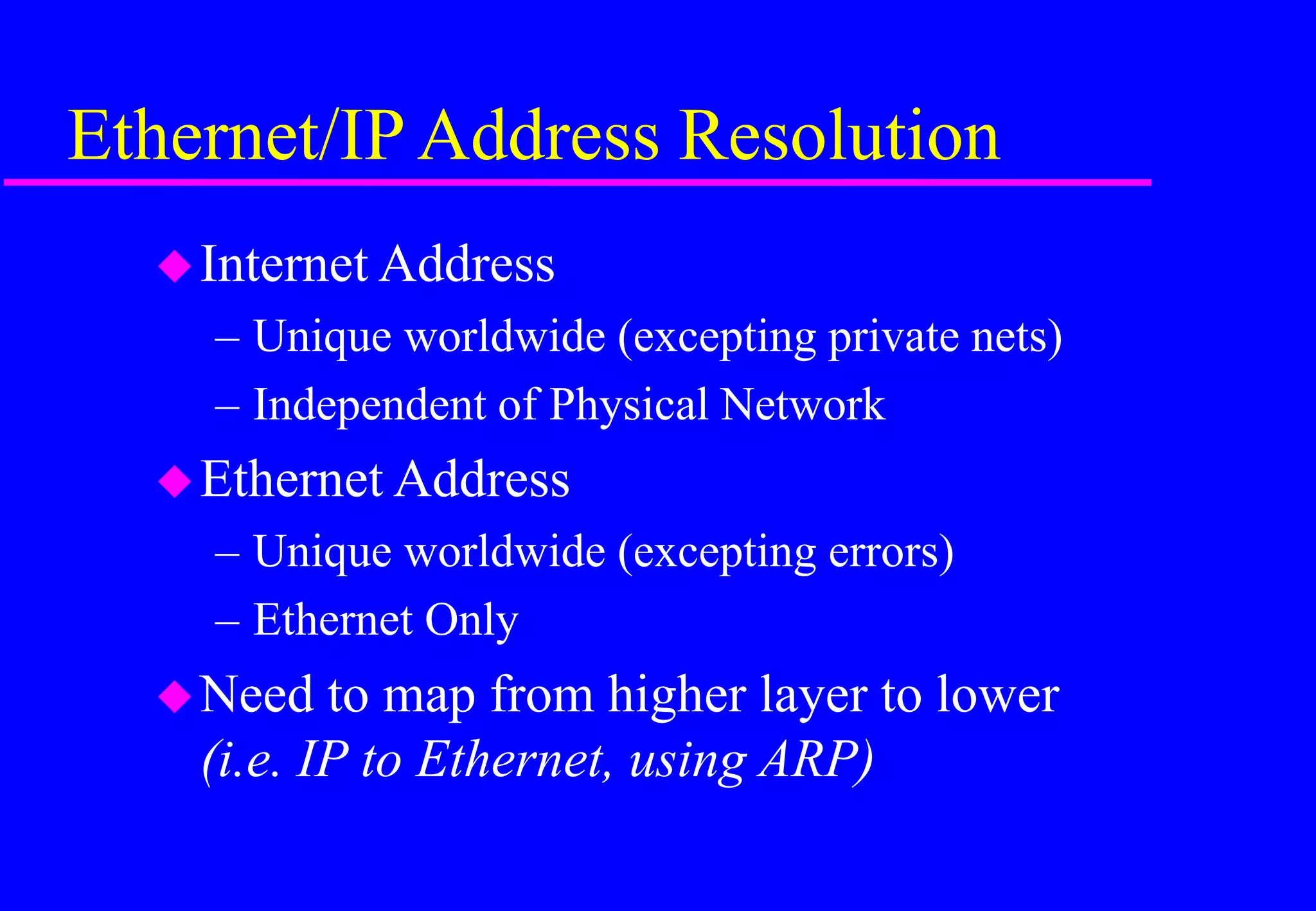 Ethernet/IP Address Resolution
Internet Address
– Unique worldwide (excepting private nets)
– Independent of Physical Network
Ethernet Address
– Unique worldwide (excepting errors)
– Ethernet Only
Need to map from higher layer to lower
(i.e. IP to Ethernet, using ARP)
 