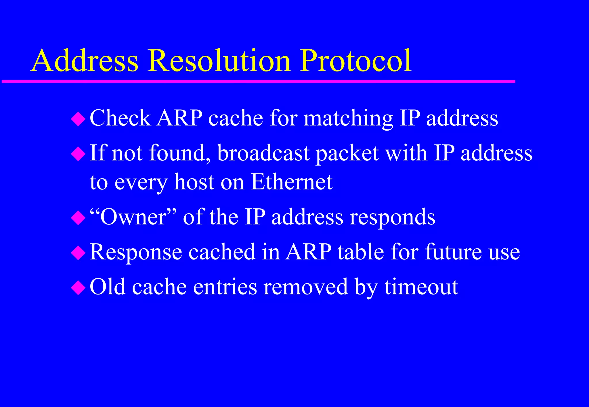 Address Resolution Protocol
Check ARP cache for matching IP address
If not found, broadcast packet with IP address
to every host on Ethernet
“Owner” of the IP address responds
Response cached in ARP table for future use
Old cache entries removed by timeout
 