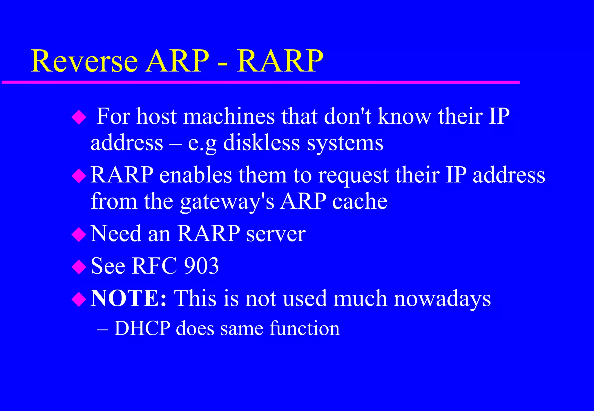 Reverse ARP - RARP
 For host machines that don't know their IP
address – e.g diskless systems
RARP enables them to request their IP address
from the gateway's ARP cache
Need an RARP server
See RFC 903
NOTE: This is not used much nowadays
– DHCP does same function
 