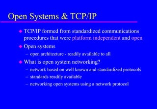 Open Systems & TCP/IP
 TCP/IP formed from standardized communications
procedures that were platform independent and open
 Open systems
– open architecture - readily available to all
 What is open system networking?
– network based on well known and standardized protocols
– standards readily available
– networking open systems using a network protocol
 