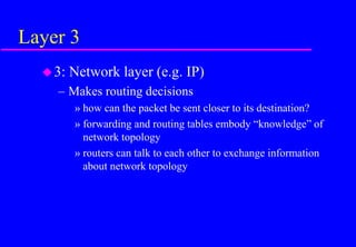 Layer 3
3: Network layer (e.g. IP)
– Makes routing decisions
» how can the packet be sent closer to its destination?
» forwarding and routing tables embody “knowledge” of
network topology
» routers can talk to each other to exchange information
about network topology
 
