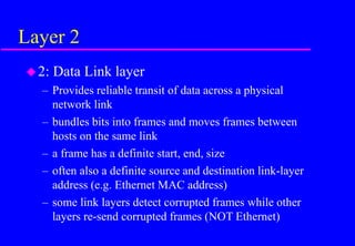 Layer 2
2: Data Link layer
– Provides reliable transit of data across a physical
network link
– bundles bits into frames and moves frames between
hosts on the same link
– a frame has a definite start, end, size
– often also a definite source and destination link-layer
address (e.g. Ethernet MAC address)
– some link layers detect corrupted frames while other
layers re-send corrupted frames (NOT Ethernet)
 