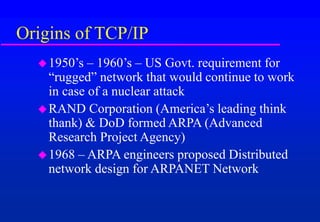 Origins of TCP/IP
1950’s – 1960’s – US Govt. requirement for
“rugged” network that would continue to work
in case of a nuclear attack
RAND Corporation (America’s leading think
thank) & DoD formed ARPA (Advanced
Research Project Agency)
1968 – ARPA engineers proposed Distributed
network design for ARPANET Network
 