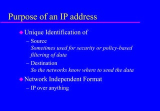 Purpose of an IP address
Unique Identification of
– Source
Sometimes used for security or policy-based
filtering of data
– Destination
So the networks know where to send the data
Network Independent Format
– IP over anything
 